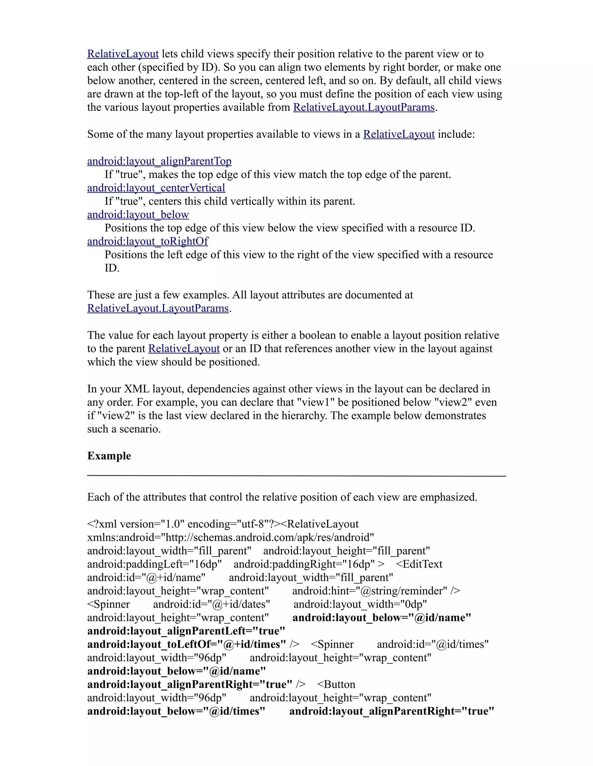 RelativeLayout lets child views specify their position relative to the parent view or to
each other (specified by ID). So you can align two elements by right border, or make one
below another, centered in the screen, centered left, and so on. By default, all child views
are drawn at the top-left of the layout, so you must define the position of each view using
the various layout properties available from RelativeLayout.LayoutParams.
Some of the many layout properties available to views in a RelativeLayout include:
android:layout_alignParentTop
If "true", makes the top edge of this view match the top edge of the parent.
android:layout_centerVertical
If "true", centers this child vertically within its parent.
android:layout_below
Positions the top edge of this view below the view specified with a resource ID.
android:layout_toRightOf
Positions the left edge of this view to the right of the view specified with a resource
ID.
These are just a few examples. All layout attributes are documented at
RelativeLayout.LayoutParams.
The value for each layout property is either a boolean to enable a layout position relative
to the parent RelativeLayout or an ID that references another view in the layout against
which the view should be positioned.
In your XML layout, dependencies against other views in the layout can be declared in
any order. For example, you can declare that "view1" be positioned below "view2" even
if "view2" is the last view declared in the hierarchy. The example below demonstrates
such a scenario.
Example
Each of the attributes that control the relative position of each view are emphasized.
<?xml version="1.0" encoding="utf-8"?><RelativeLayout
xmlns:android="http://schemas.android.com/apk/res/android"
android:layout_width="fill_parent" android:layout_height="fill_parent"
android:paddingLeft="16dp" android:paddingRight="16dp" > <EditText
android:id="@+id/name" android:layout_width="fill_parent"
android:layout_height="wrap_content" android:hint="@string/reminder" />
<Spinner android:id="@+id/dates" android:layout_width="0dp"
android:layout_height="wrap_content" android:layout_below="@id/name"
android:layout_alignParentLeft="true"
android:layout_toLeftOf="@+id/times" /> <Spinner android:id="@id/times"
android:layout_width="96dp" android:layout_height="wrap_content"
android:layout_below="@id/name"
android:layout_alignParentRight="true" /> <Button
android:layout_width="96dp" android:layout_height="wrap_content"
android:layout_below="@id/times" android:layout_alignParentRight="true"
 