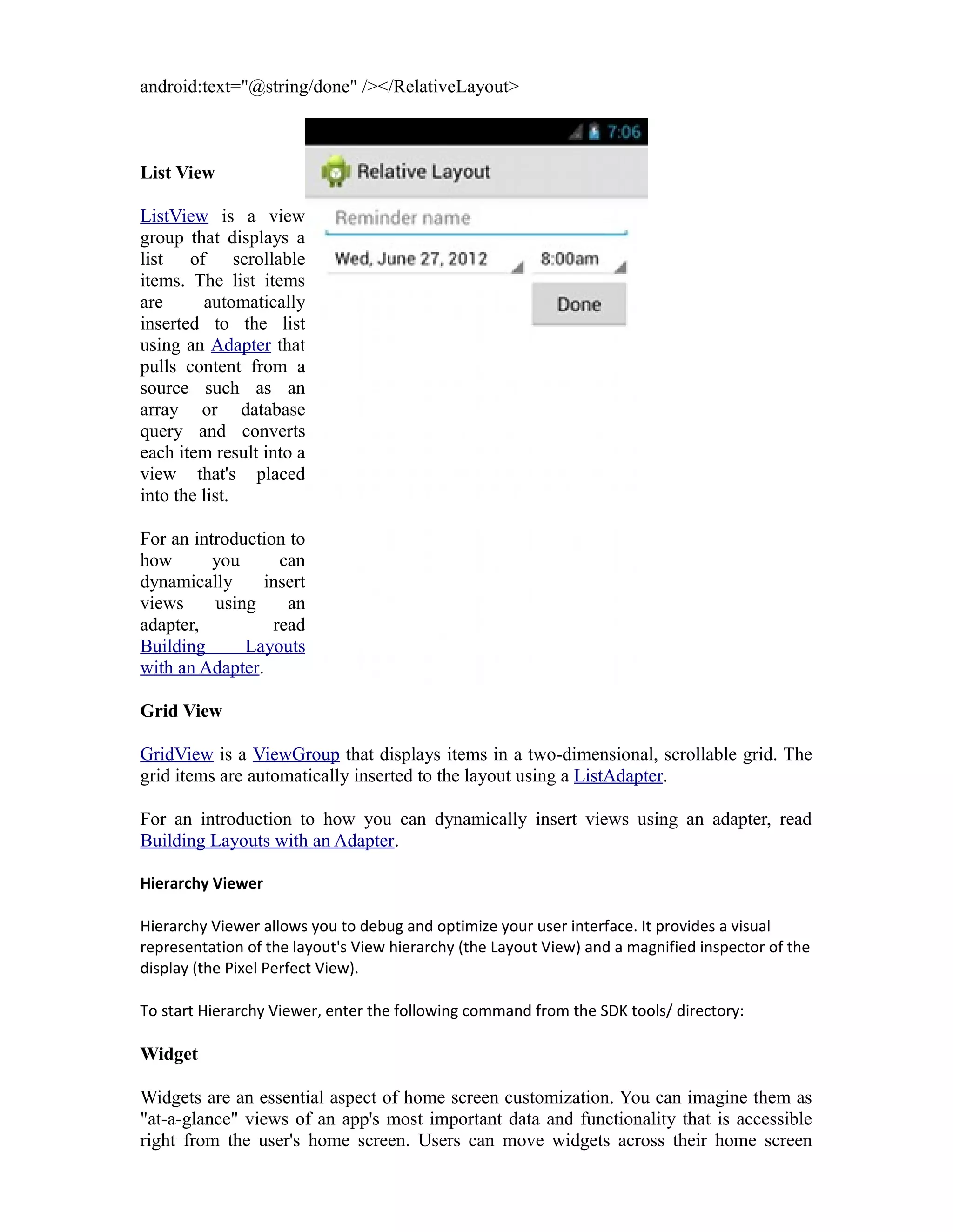 android:text="@string/done" /></RelativeLayout>
List View
ListView is a view
group that displays a
list of scrollable
items. The list items
are automatically
inserted to the list
using an Adapter that
pulls content from a
source such as an
array or database
query and converts
each item result into a
view that's placed
into the list.
For an introduction to
how you can
dynamically insert
views using an
adapter, read
Building Layouts
with an Adapter.
Grid View
GridView is a ViewGroup that displays items in a two-dimensional, scrollable grid. The
grid items are automatically inserted to the layout using a ListAdapter.
For an introduction to how you can dynamically insert views using an adapter, read
Building Layouts with an Adapter.
Hierarchy Viewer
Hierarchy Viewer allows you to debug and optimize your user interface. It provides a visual
representation of the layout's View hierarchy (the Layout View) and a magnified inspector of the
display (the Pixel Perfect View).
To start Hierarchy Viewer, enter the following command from the SDK tools/ directory:
Widget
Widgets are an essential aspect of home screen customization. You can imagine them as
"at-a-glance" views of an app's most important data and functionality that is accessible
right from the user's home screen. Users can move widgets across their home screen
 