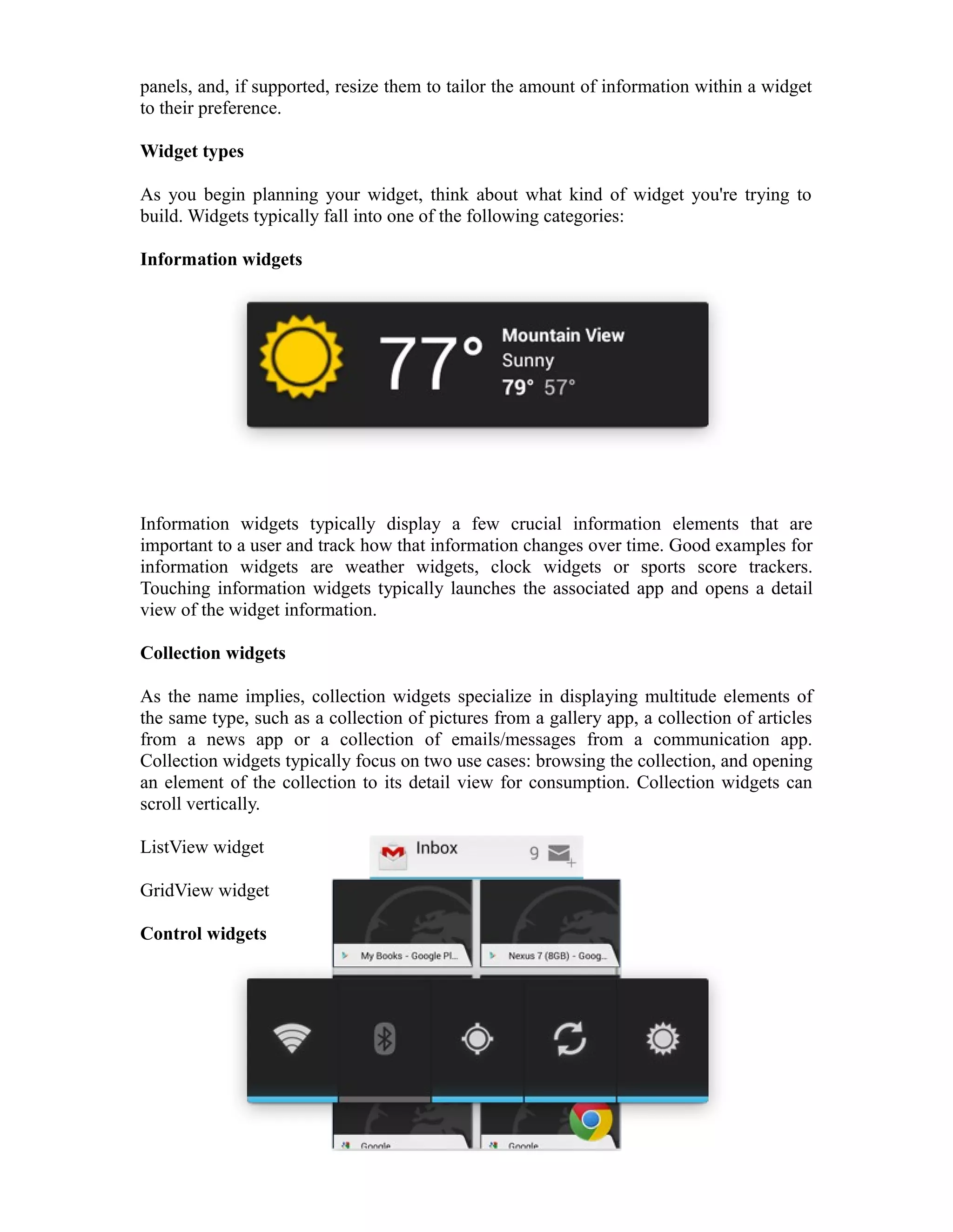 panels, and, if supported, resize them to tailor the amount of information within a widget
to their preference.
Widget types
As you begin planning your widget, think about what kind of widget you're trying to
build. Widgets typically fall into one of the following categories:
Information widgets
Information widgets typically display a few crucial information elements that are
important to a user and track how that information changes over time. Good examples for
information widgets are weather widgets, clock widgets or sports score trackers.
Touching information widgets typically launches the associated app and opens a detail
view of the widget information.
Collection widgets
As the name implies, collection widgets specialize in displaying multitude elements of
the same type, such as a collection of pictures from a gallery app, a collection of articles
from a news app or a collection of emails/messages from a communication app.
Collection widgets typically focus on two use cases: browsing the collection, and opening
an element of the collection to its detail view for consumption. Collection widgets can
scroll vertically.
ListView widget
GridView widget
Control widgets
 