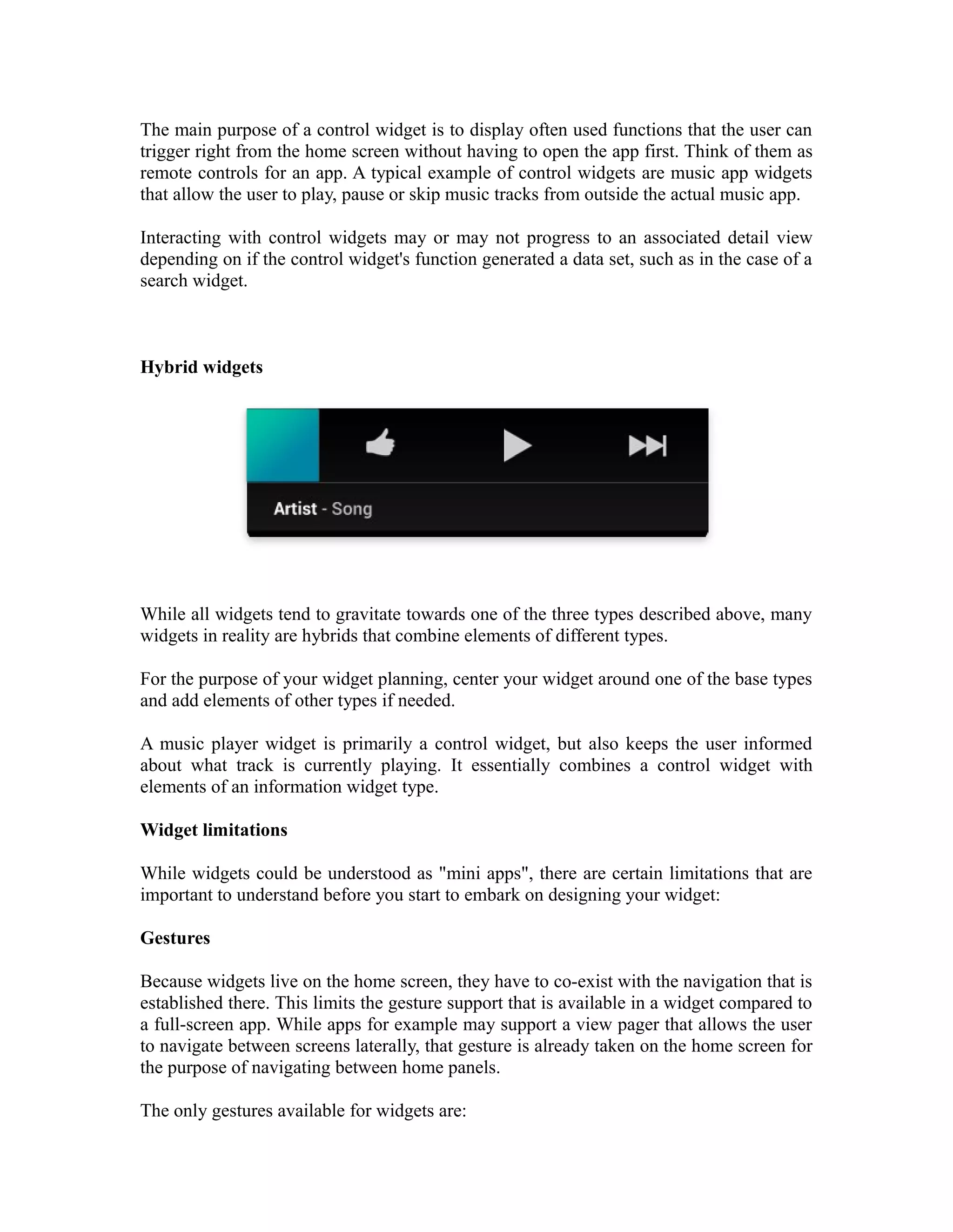 The main purpose of a control widget is to display often used functions that the user can
trigger right from the home screen without having to open the app first. Think of them as
remote controls for an app. A typical example of control widgets are music app widgets
that allow the user to play, pause or skip music tracks from outside the actual music app.
Interacting with control widgets may or may not progress to an associated detail view
depending on if the control widget's function generated a data set, such as in the case of a
search widget.
Hybrid widgets
While all widgets tend to gravitate towards one of the three types described above, many
widgets in reality are hybrids that combine elements of different types.
For the purpose of your widget planning, center your widget around one of the base types
and add elements of other types if needed.
A music player widget is primarily a control widget, but also keeps the user informed
about what track is currently playing. It essentially combines a control widget with
elements of an information widget type.
Widget limitations
While widgets could be understood as "mini apps", there are certain limitations that are
important to understand before you start to embark on designing your widget:
Gestures
Because widgets live on the home screen, they have to co-exist with the navigation that is
established there. This limits the gesture support that is available in a widget compared to
a full-screen app. While apps for example may support a view pager that allows the user
to navigate between screens laterally, that gesture is already taken on the home screen for
the purpose of navigating between home panels.
The only gestures available for widgets are:
 