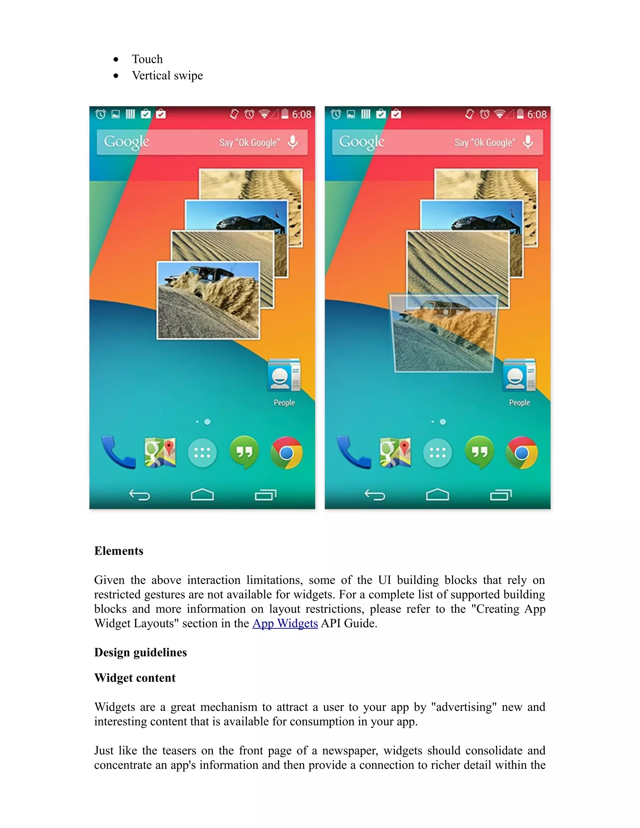 • Touch
• Vertical swipe
Elements
Given the above interaction limitations, some of the UI building blocks that rely on
restricted gestures are not available for widgets. For a complete list of supported building
blocks and more information on layout restrictions, please refer to the "Creating App
Widget Layouts" section in the App Widgets API Guide.
Design guidelines
Widget content
Widgets are a great mechanism to attract a user to your app by "advertising" new and
interesting content that is available for consumption in your app.
Just like the teasers on the front page of a newspaper, widgets should consolidate and
concentrate an app's information and then provide a connection to richer detail within the
 