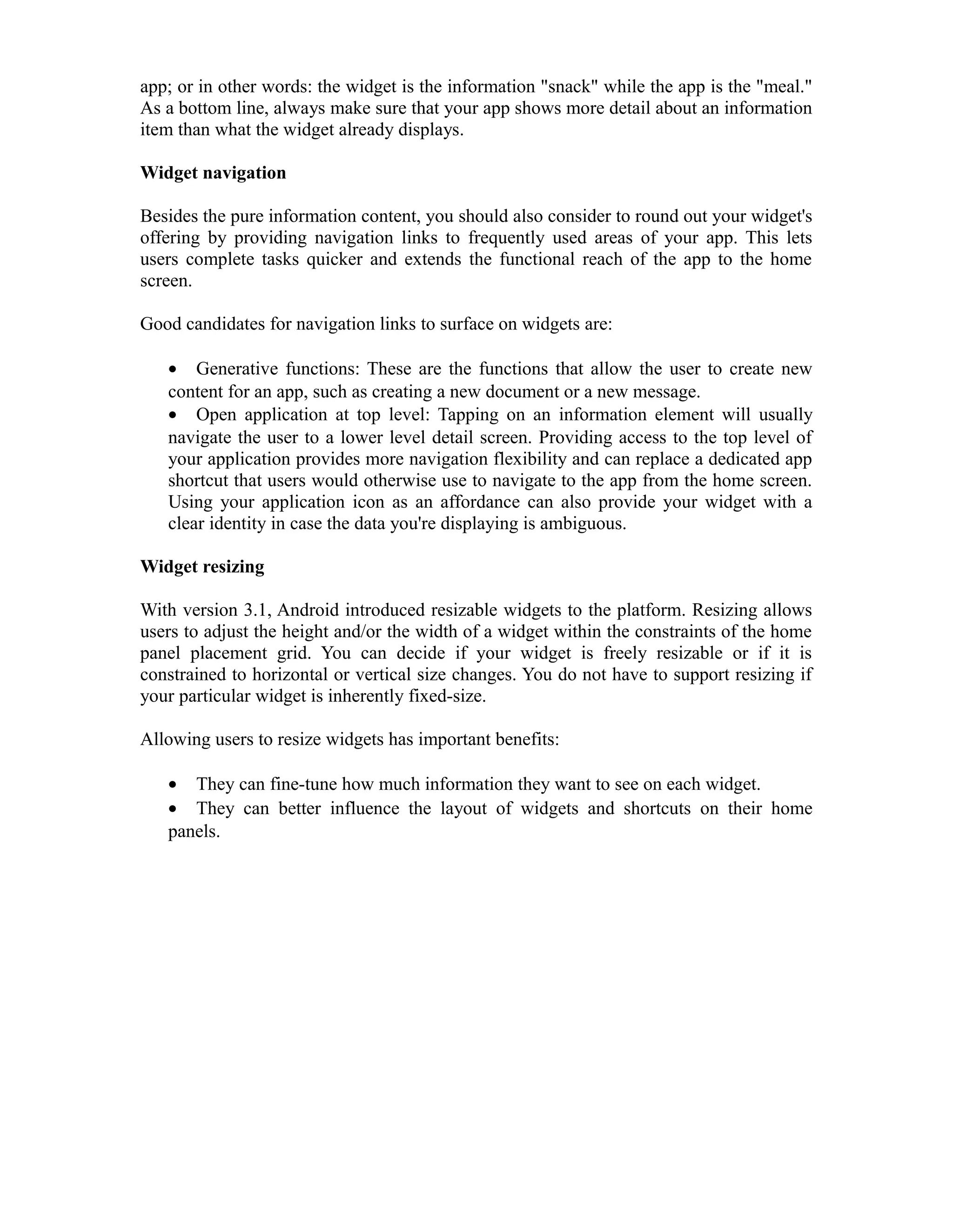 app; or in other words: the widget is the information "snack" while the app is the "meal."
As a bottom line, always make sure that your app shows more detail about an information
item than what the widget already displays.
Widget navigation
Besides the pure information content, you should also consider to round out your widget's
offering by providing navigation links to frequently used areas of your app. This lets
users complete tasks quicker and extends the functional reach of the app to the home
screen.
Good candidates for navigation links to surface on widgets are:
• Generative functions: These are the functions that allow the user to create new
content for an app, such as creating a new document or a new message.
• Open application at top level: Tapping on an information element will usually
navigate the user to a lower level detail screen. Providing access to the top level of
your application provides more navigation flexibility and can replace a dedicated app
shortcut that users would otherwise use to navigate to the app from the home screen.
Using your application icon as an affordance can also provide your widget with a
clear identity in case the data you're displaying is ambiguous.
Widget resizing
With version 3.1, Android introduced resizable widgets to the platform. Resizing allows
users to adjust the height and/or the width of a widget within the constraints of the home
panel placement grid. You can decide if your widget is freely resizable or if it is
constrained to horizontal or vertical size changes. You do not have to support resizing if
your particular widget is inherently fixed-size.
Allowing users to resize widgets has important benefits:
• They can fine-tune how much information they want to see on each widget.
• They can better influence the layout of widgets and shortcuts on their home
panels.
 