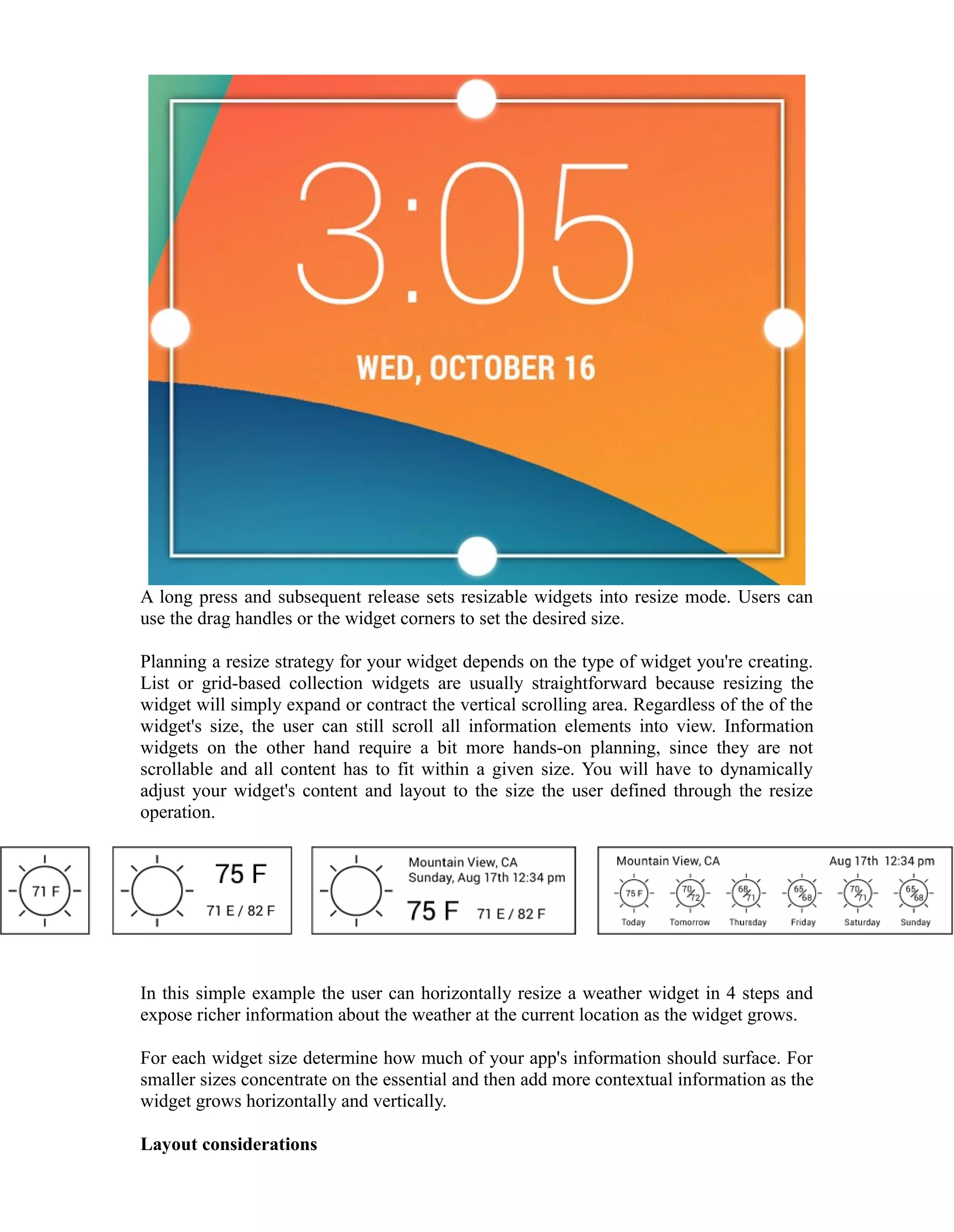 A long press and subsequent release sets resizable widgets into resize mode. Users can
use the drag handles or the widget corners to set the desired size.
Planning a resize strategy for your widget depends on the type of widget you're creating.
List or grid-based collection widgets are usually straightforward because resizing the
widget will simply expand or contract the vertical scrolling area. Regardless of the of the
widget's size, the user can still scroll all information elements into view. Information
widgets on the other hand require a bit more hands-on planning, since they are not
scrollable and all content has to fit within a given size. You will have to dynamically
adjust your widget's content and layout to the size the user defined through the resize
operation.
In this simple example the user can horizontally resize a weather widget in 4 steps and
expose richer information about the weather at the current location as the widget grows.
For each widget size determine how much of your app's information should surface. For
smaller sizes concentrate on the essential and then add more contextual information as the
widget grows horizontally and vertically.
Layout considerations
 