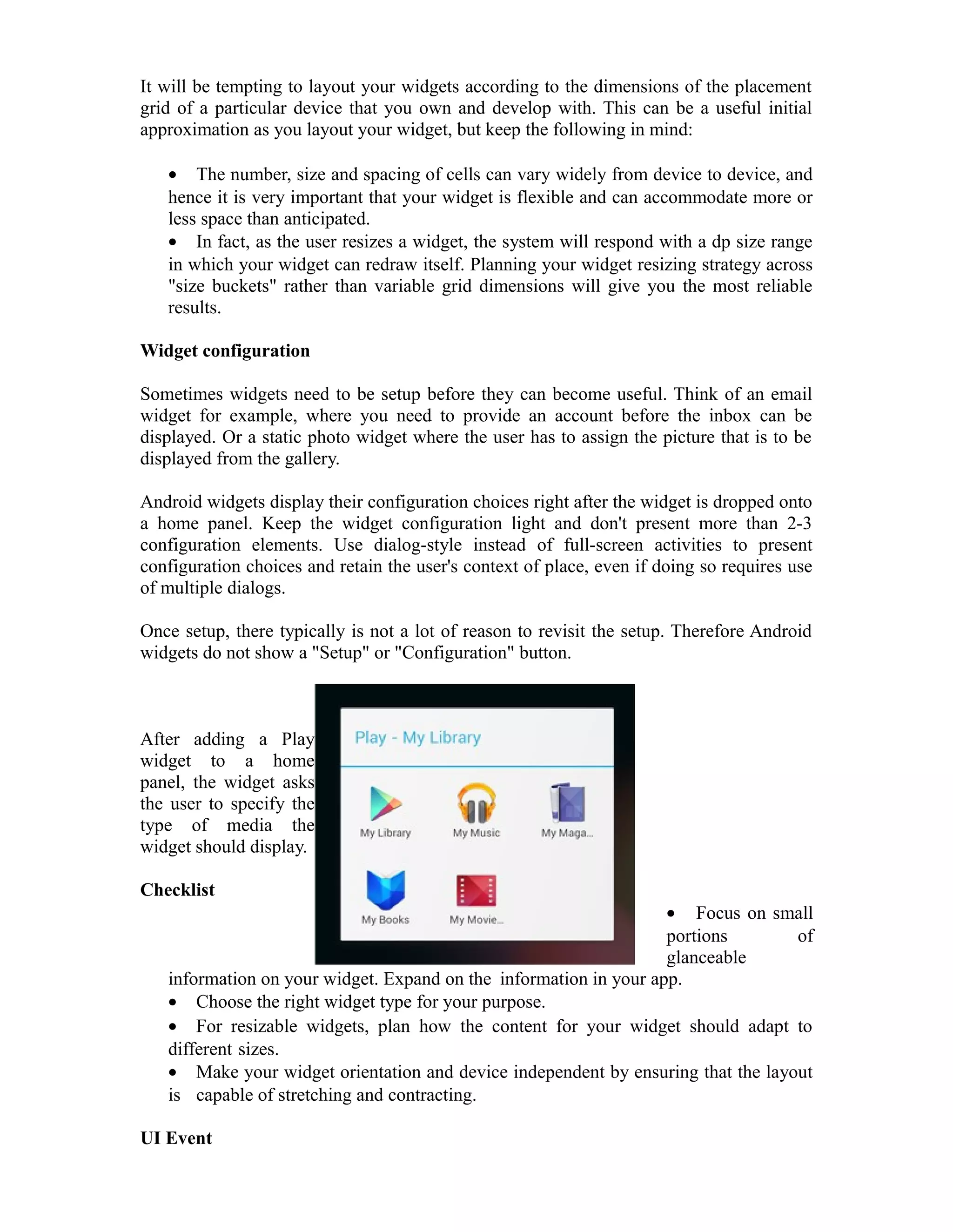 It will be tempting to layout your widgets according to the dimensions of the placement
grid of a particular device that you own and develop with. This can be a useful initial
approximation as you layout your widget, but keep the following in mind:
• The number, size and spacing of cells can vary widely from device to device, and
hence it is very important that your widget is flexible and can accommodate more or
less space than anticipated.
• In fact, as the user resizes a widget, the system will respond with a dp size range
in which your widget can redraw itself. Planning your widget resizing strategy across
"size buckets" rather than variable grid dimensions will give you the most reliable
results.
Widget configuration
Sometimes widgets need to be setup before they can become useful. Think of an email
widget for example, where you need to provide an account before the inbox can be
displayed. Or a static photo widget where the user has to assign the picture that is to be
displayed from the gallery.
Android widgets display their configuration choices right after the widget is dropped onto
a home panel. Keep the widget configuration light and don't present more than 2-3
configuration elements. Use dialog-style instead of full-screen activities to present
configuration choices and retain the user's context of place, even if doing so requires use
of multiple dialogs.
Once setup, there typically is not a lot of reason to revisit the setup. Therefore Android
widgets do not show a "Setup" or "Configuration" button.
After adding a Play
widget to a home
panel, the widget asks
the user to specify the
type of media the
widget should display.
Checklist
• Focus on small
portions of
glanceable
information on your widget. Expand on the information in your app.
• Choose the right widget type for your purpose.
• For resizable widgets, plan how the content for your widget should adapt to
different sizes.
• Make your widget orientation and device independent by ensuring that the layout
is capable of stretching and contracting.
UI Event
 