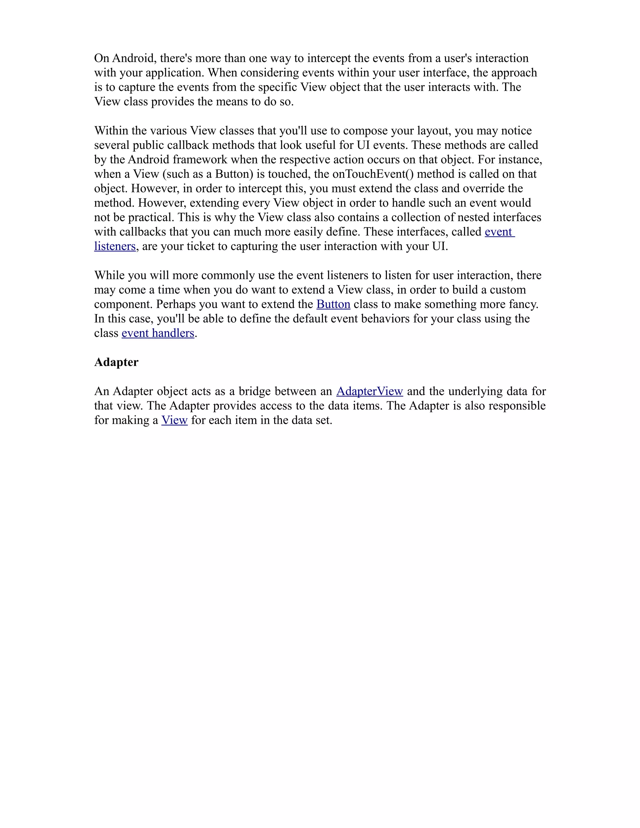 On Android, there's more than one way to intercept the events from a user's interaction
with your application. When considering events within your user interface, the approach
is to capture the events from the specific View object that the user interacts with. The
View class provides the means to do so.
Within the various View classes that you'll use to compose your layout, you may notice
several public callback methods that look useful for UI events. These methods are called
by the Android framework when the respective action occurs on that object. For instance,
when a View (such as a Button) is touched, the onTouchEvent() method is called on that
object. However, in order to intercept this, you must extend the class and override the
method. However, extending every View object in order to handle such an event would
not be practical. This is why the View class also contains a collection of nested interfaces
with callbacks that you can much more easily define. These interfaces, called event
listeners, are your ticket to capturing the user interaction with your UI.
While you will more commonly use the event listeners to listen for user interaction, there
may come a time when you do want to extend a View class, in order to build a custom
component. Perhaps you want to extend the Button class to make something more fancy.
In this case, you'll be able to define the default event behaviors for your class using the
class event handlers.
Adapter
An Adapter object acts as a bridge between an AdapterView and the underlying data for
that view. The Adapter provides access to the data items. The Adapter is also responsible
for making a View for each item in the data set.
 