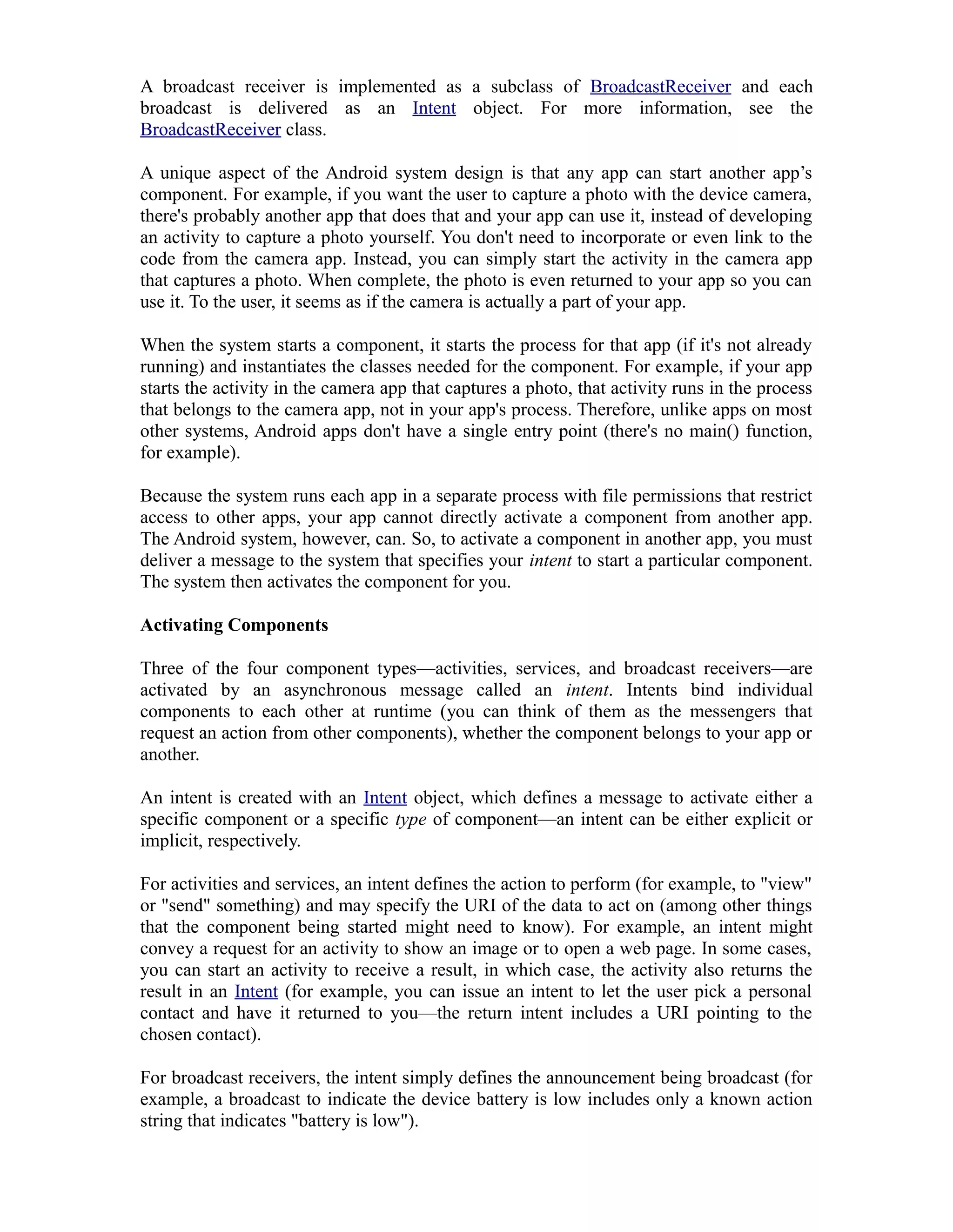 A broadcast receiver is implemented as a subclass of BroadcastReceiver and each
broadcast is delivered as an Intent object. For more information, see the
BroadcastReceiver class.
A unique aspect of the Android system design is that any app can start another app’s
component. For example, if you want the user to capture a photo with the device camera,
there's probably another app that does that and your app can use it, instead of developing
an activity to capture a photo yourself. You don't need to incorporate or even link to the
code from the camera app. Instead, you can simply start the activity in the camera app
that captures a photo. When complete, the photo is even returned to your app so you can
use it. To the user, it seems as if the camera is actually a part of your app.
When the system starts a component, it starts the process for that app (if it's not already
running) and instantiates the classes needed for the component. For example, if your app
starts the activity in the camera app that captures a photo, that activity runs in the process
that belongs to the camera app, not in your app's process. Therefore, unlike apps on most
other systems, Android apps don't have a single entry point (there's no main() function,
for example).
Because the system runs each app in a separate process with file permissions that restrict
access to other apps, your app cannot directly activate a component from another app.
The Android system, however, can. So, to activate a component in another app, you must
deliver a message to the system that specifies your intent to start a particular component.
The system then activates the component for you.
Activating Components
Three of the four component types—activities, services, and broadcast receivers—are
activated by an asynchronous message called an intent. Intents bind individual
components to each other at runtime (you can think of them as the messengers that
request an action from other components), whether the component belongs to your app or
another.
An intent is created with an Intent object, which defines a message to activate either a
specific component or a specific type of component—an intent can be either explicit or
implicit, respectively.
For activities and services, an intent defines the action to perform (for example, to "view"
or "send" something) and may specify the URI of the data to act on (among other things
that the component being started might need to know). For example, an intent might
convey a request for an activity to show an image or to open a web page. In some cases,
you can start an activity to receive a result, in which case, the activity also returns the
result in an Intent (for example, you can issue an intent to let the user pick a personal
contact and have it returned to you—the return intent includes a URI pointing to the
chosen contact).
For broadcast receivers, the intent simply defines the announcement being broadcast (for
example, a broadcast to indicate the device battery is low includes only a known action
string that indicates "battery is low").
 