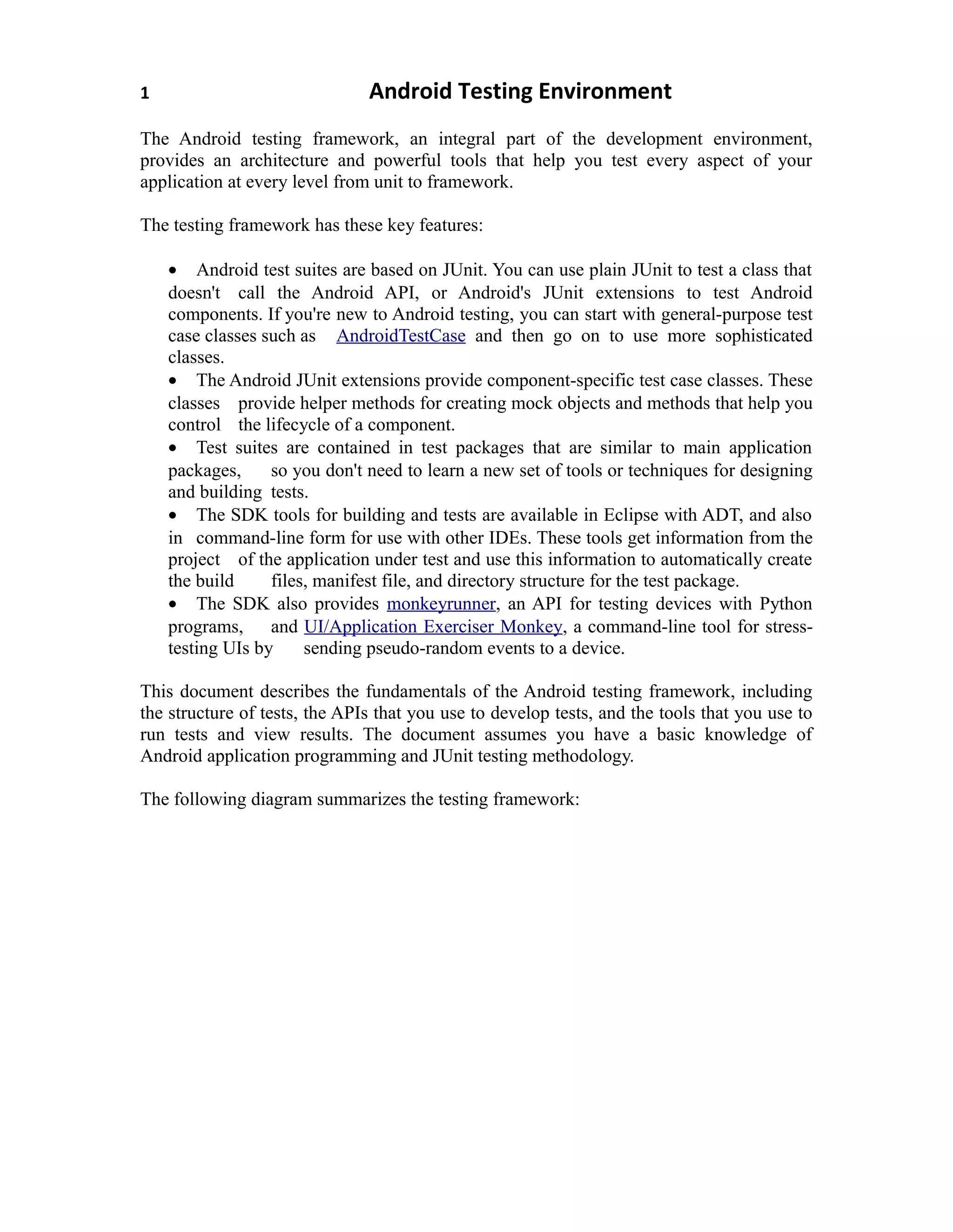 1 Android Testing Environment
The Android testing framework, an integral part of the development environment,
provides an architecture and powerful tools that help you test every aspect of your
application at every level from unit to framework.
The testing framework has these key features:
• Android test suites are based on JUnit. You can use plain JUnit to test a class that
doesn't call the Android API, or Android's JUnit extensions to test Android
components. If you're new to Android testing, you can start with general-purpose test
case classes such as AndroidTestCase and then go on to use more sophisticated
classes.
• The Android JUnit extensions provide component-specific test case classes. These
classes provide helper methods for creating mock objects and methods that help you
control the lifecycle of a component.
• Test suites are contained in test packages that are similar to main application
packages, so you don't need to learn a new set of tools or techniques for designing
and building tests.
• The SDK tools for building and tests are available in Eclipse with ADT, and also
in command-line form for use with other IDEs. These tools get information from the
project of the application under test and use this information to automatically create
the build files, manifest file, and directory structure for the test package.
• The SDK also provides monkeyrunner, an API for testing devices with Python
programs, and UI/Application Exerciser Monkey, a command-line tool for stress-
testing UIs by sending pseudo-random events to a device.
This document describes the fundamentals of the Android testing framework, including
the structure of tests, the APIs that you use to develop tests, and the tools that you use to
run tests and view results. The document assumes you have a basic knowledge of
Android application programming and JUnit testing methodology.
The following diagram summarizes the testing framework:
 