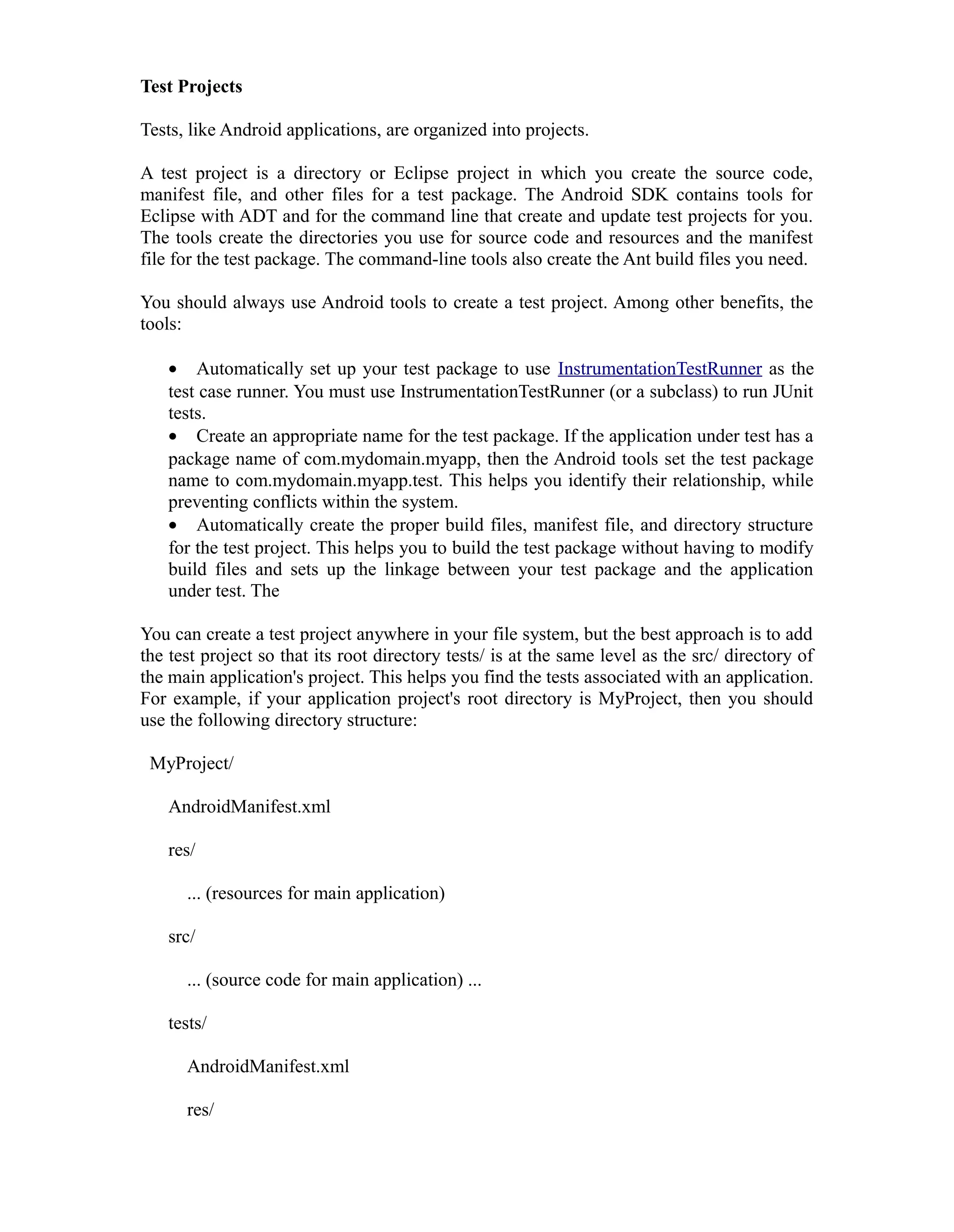 Test Projects
Tests, like Android applications, are organized into projects.
A test project is a directory or Eclipse project in which you create the source code,
manifest file, and other files for a test package. The Android SDK contains tools for
Eclipse with ADT and for the command line that create and update test projects for you.
The tools create the directories you use for source code and resources and the manifest
file for the test package. The command-line tools also create the Ant build files you need.
You should always use Android tools to create a test project. Among other benefits, the
tools:
• Automatically set up your test package to use InstrumentationTestRunner as the
test case runner. You must use InstrumentationTestRunner (or a subclass) to run JUnit
tests.
• Create an appropriate name for the test package. If the application under test has a
package name of com.mydomain.myapp, then the Android tools set the test package
name to com.mydomain.myapp.test. This helps you identify their relationship, while
preventing conflicts within the system.
• Automatically create the proper build files, manifest file, and directory structure
for the test project. This helps you to build the test package without having to modify
build files and sets up the linkage between your test package and the application
under test. The
You can create a test project anywhere in your file system, but the best approach is to add
the test project so that its root directory tests/ is at the same level as the src/ directory of
the main application's project. This helps you find the tests associated with an application.
For example, if your application project's root directory is MyProject, then you should
use the following directory structure:
MyProject/
AndroidManifest.xml
res/
... (resources for main application)
src/
... (source code for main application) ...
tests/
AndroidManifest.xml
res/
 