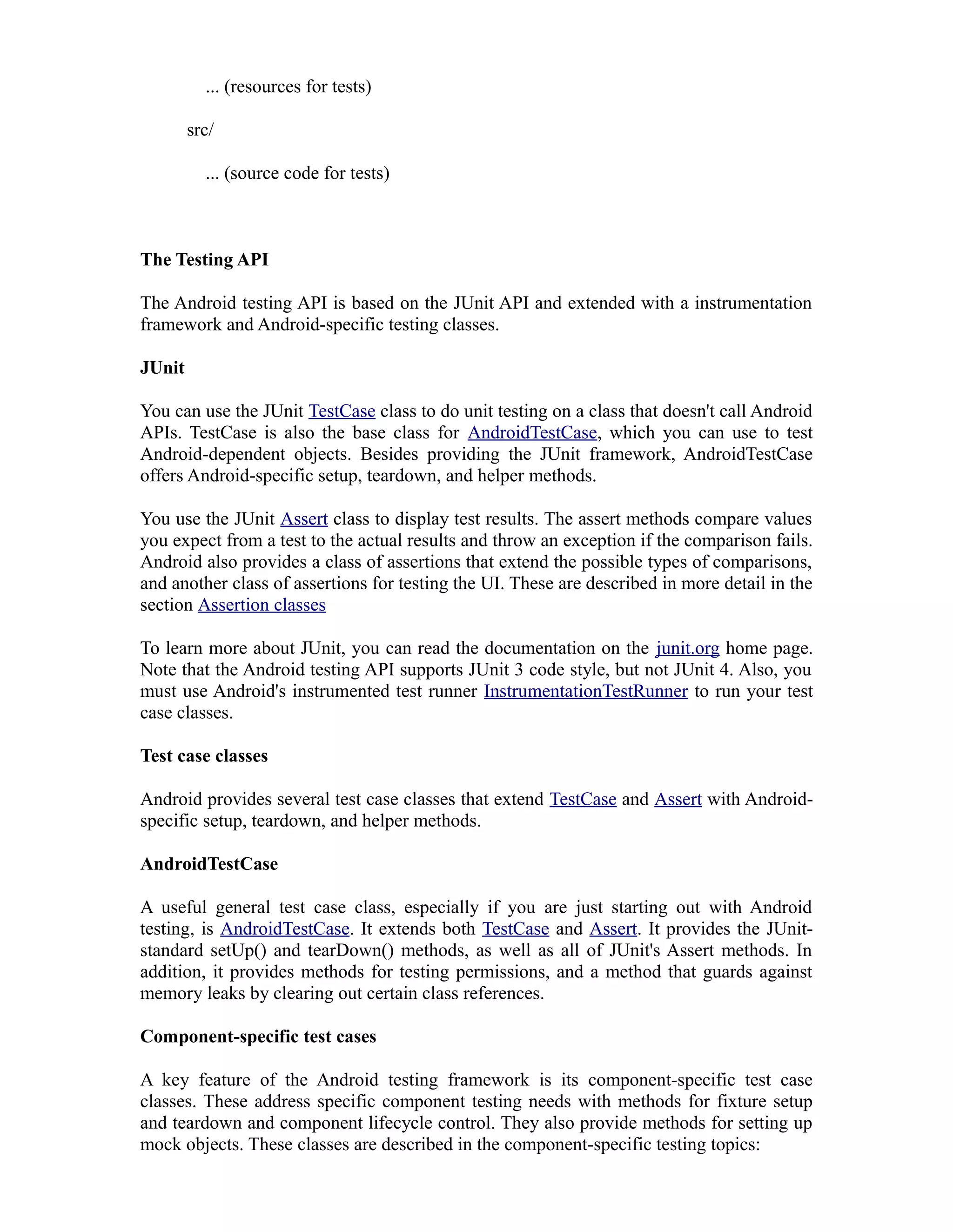... (resources for tests)
src/
... (source code for tests)
The Testing API
The Android testing API is based on the JUnit API and extended with a instrumentation
framework and Android-specific testing classes.
JUnit
You can use the JUnit TestCase class to do unit testing on a class that doesn't call Android
APIs. TestCase is also the base class for AndroidTestCase, which you can use to test
Android-dependent objects. Besides providing the JUnit framework, AndroidTestCase
offers Android-specific setup, teardown, and helper methods.
You use the JUnit Assert class to display test results. The assert methods compare values
you expect from a test to the actual results and throw an exception if the comparison fails.
Android also provides a class of assertions that extend the possible types of comparisons,
and another class of assertions for testing the UI. These are described in more detail in the
section Assertion classes
To learn more about JUnit, you can read the documentation on the junit.org home page.
Note that the Android testing API supports JUnit 3 code style, but not JUnit 4. Also, you
must use Android's instrumented test runner InstrumentationTestRunner to run your test
case classes.
Test case classes
Android provides several test case classes that extend TestCase and Assert with Android-
specific setup, teardown, and helper methods.
AndroidTestCase
A useful general test case class, especially if you are just starting out with Android
testing, is AndroidTestCase. It extends both TestCase and Assert. It provides the JUnit-
standard setUp() and tearDown() methods, as well as all of JUnit's Assert methods. In
addition, it provides methods for testing permissions, and a method that guards against
memory leaks by clearing out certain class references.
Component-specific test cases
A key feature of the Android testing framework is its component-specific test case
classes. These address specific component testing needs with methods for fixture setup
and teardown and component lifecycle control. They also provide methods for setting up
mock objects. These classes are described in the component-specific testing topics:
 