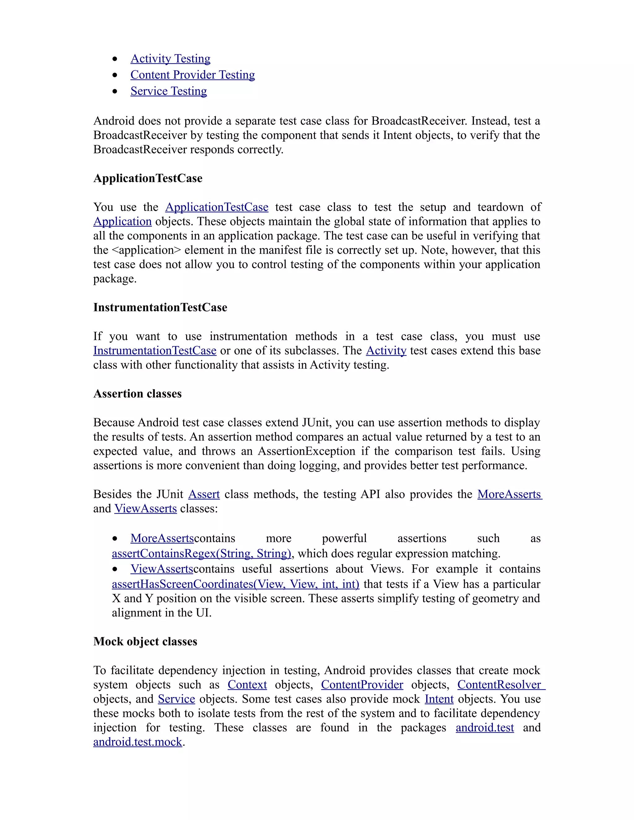 • Activity Testing
• Content Provider Testing
• Service Testing
Android does not provide a separate test case class for BroadcastReceiver. Instead, test a
BroadcastReceiver by testing the component that sends it Intent objects, to verify that the
BroadcastReceiver responds correctly.
ApplicationTestCase
You use the ApplicationTestCase test case class to test the setup and teardown of
Application objects. These objects maintain the global state of information that applies to
all the components in an application package. The test case can be useful in verifying that
the <application> element in the manifest file is correctly set up. Note, however, that this
test case does not allow you to control testing of the components within your application
package.
InstrumentationTestCase
If you want to use instrumentation methods in a test case class, you must use
InstrumentationTestCase or one of its subclasses. The Activity test cases extend this base
class with other functionality that assists in Activity testing.
Assertion classes
Because Android test case classes extend JUnit, you can use assertion methods to display
the results of tests. An assertion method compares an actual value returned by a test to an
expected value, and throws an AssertionException if the comparison test fails. Using
assertions is more convenient than doing logging, and provides better test performance.
Besides the JUnit Assert class methods, the testing API also provides the MoreAsserts
and ViewAsserts classes:
• MoreAssertscontains more powerful assertions such as
assertContainsRegex(String, String), which does regular expression matching.
• ViewAssertscontains useful assertions about Views. For example it contains
assertHasScreenCoordinates(View, View, int, int) that tests if a View has a particular
X and Y position on the visible screen. These asserts simplify testing of geometry and
alignment in the UI.
Mock object classes
To facilitate dependency injection in testing, Android provides classes that create mock
system objects such as Context objects, ContentProvider objects, ContentResolver
objects, and Service objects. Some test cases also provide mock Intent objects. You use
these mocks both to isolate tests from the rest of the system and to facilitate dependency
injection for testing. These classes are found in the packages android.test and
android.test.mock.
 