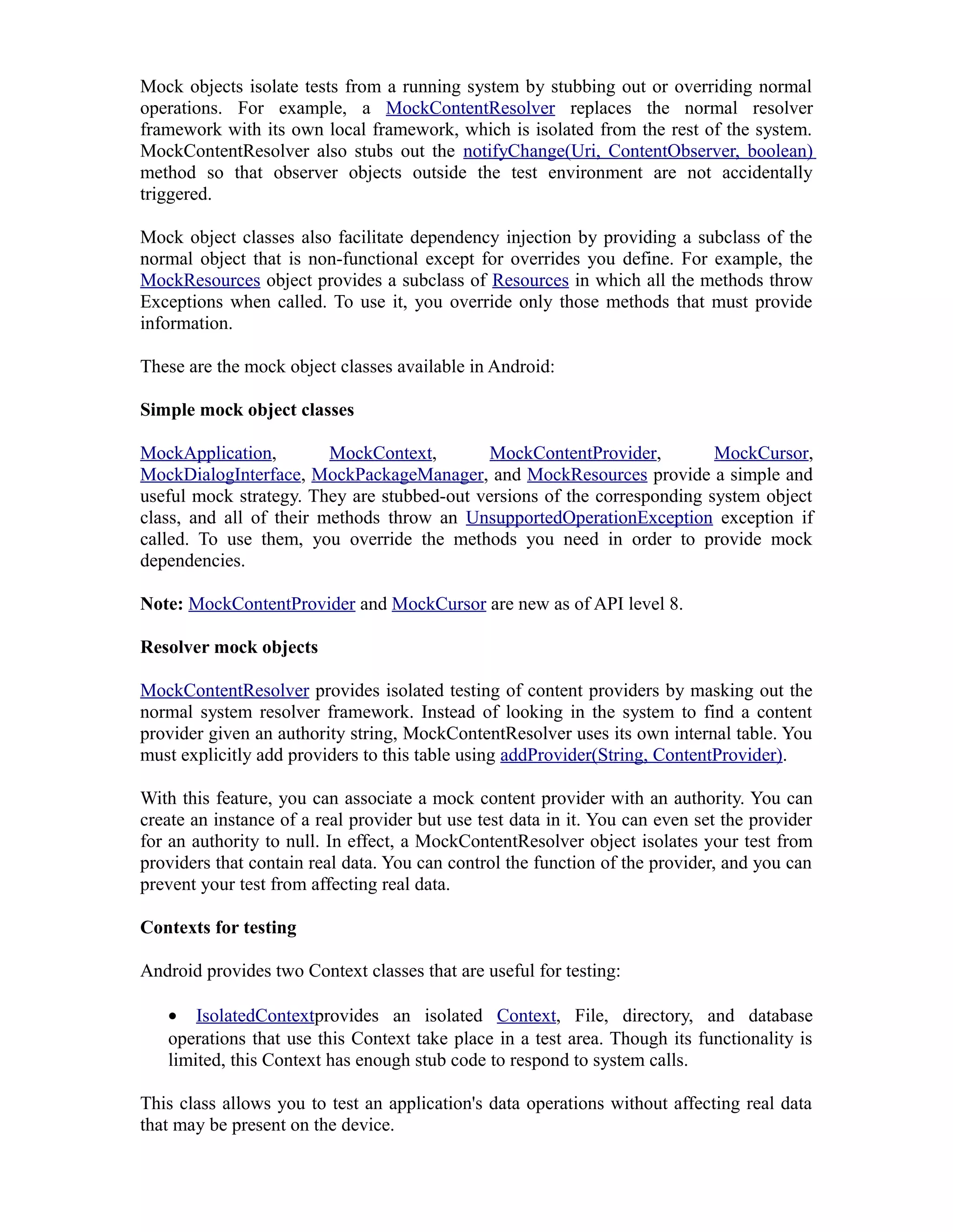 Mock objects isolate tests from a running system by stubbing out or overriding normal
operations. For example, a MockContentResolver replaces the normal resolver
framework with its own local framework, which is isolated from the rest of the system.
MockContentResolver also stubs out the notifyChange(Uri, ContentObserver, boolean)
method so that observer objects outside the test environment are not accidentally
triggered.
Mock object classes also facilitate dependency injection by providing a subclass of the
normal object that is non-functional except for overrides you define. For example, the
MockResources object provides a subclass of Resources in which all the methods throw
Exceptions when called. To use it, you override only those methods that must provide
information.
These are the mock object classes available in Android:
Simple mock object classes
MockApplication, MockContext, MockContentProvider, MockCursor,
MockDialogInterface, MockPackageManager, and MockResources provide a simple and
useful mock strategy. They are stubbed-out versions of the corresponding system object
class, and all of their methods throw an UnsupportedOperationException exception if
called. To use them, you override the methods you need in order to provide mock
dependencies.
Note: MockContentProvider and MockCursor are new as of API level 8.
Resolver mock objects
MockContentResolver provides isolated testing of content providers by masking out the
normal system resolver framework. Instead of looking in the system to find a content
provider given an authority string, MockContentResolver uses its own internal table. You
must explicitly add providers to this table using addProvider(String, ContentProvider).
With this feature, you can associate a mock content provider with an authority. You can
create an instance of a real provider but use test data in it. You can even set the provider
for an authority to null. In effect, a MockContentResolver object isolates your test from
providers that contain real data. You can control the function of the provider, and you can
prevent your test from affecting real data.
Contexts for testing
Android provides two Context classes that are useful for testing:
• IsolatedContextprovides an isolated Context, File, directory, and database
operations that use this Context take place in a test area. Though its functionality is
limited, this Context has enough stub code to respond to system calls.
This class allows you to test an application's data operations without affecting real data
that may be present on the device.
 
