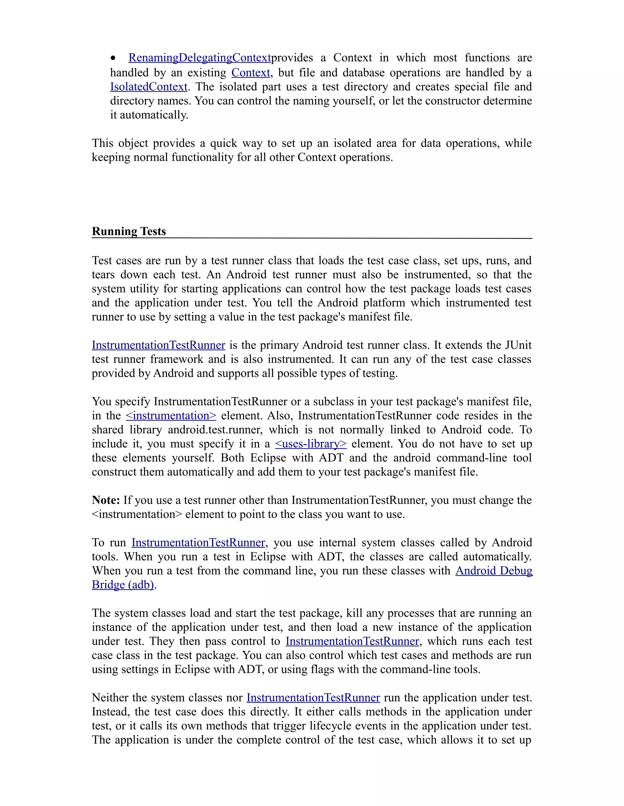 • RenamingDelegatingContextprovides a Context in which most functions are
handled by an existing Context, but file and database operations are handled by a
IsolatedContext. The isolated part uses a test directory and creates special file and
directory names. You can control the naming yourself, or let the constructor determine
it automatically.
This object provides a quick way to set up an isolated area for data operations, while
keeping normal functionality for all other Context operations.
Running Tests
Test cases are run by a test runner class that loads the test case class, set ups, runs, and
tears down each test. An Android test runner must also be instrumented, so that the
system utility for starting applications can control how the test package loads test cases
and the application under test. You tell the Android platform which instrumented test
runner to use by setting a value in the test package's manifest file.
InstrumentationTestRunner is the primary Android test runner class. It extends the JUnit
test runner framework and is also instrumented. It can run any of the test case classes
provided by Android and supports all possible types of testing.
You specify InstrumentationTestRunner or a subclass in your test package's manifest file,
in the <instrumentation> element. Also, InstrumentationTestRunner code resides in the
shared library android.test.runner, which is not normally linked to Android code. To
include it, you must specify it in a <uses-library> element. You do not have to set up
these elements yourself. Both Eclipse with ADT and the android command-line tool
construct them automatically and add them to your test package's manifest file.
Note: If you use a test runner other than InstrumentationTestRunner, you must change the
<instrumentation> element to point to the class you want to use.
To run InstrumentationTestRunner, you use internal system classes called by Android
tools. When you run a test in Eclipse with ADT, the classes are called automatically.
When you run a test from the command line, you run these classes with Android Debug
Bridge (adb).
The system classes load and start the test package, kill any processes that are running an
instance of the application under test, and then load a new instance of the application
under test. They then pass control to InstrumentationTestRunner, which runs each test
case class in the test package. You can also control which test cases and methods are run
using settings in Eclipse with ADT, or using flags with the command-line tools.
Neither the system classes nor InstrumentationTestRunner run the application under test.
Instead, the test case does this directly. It either calls methods in the application under
test, or it calls its own methods that trigger lifecycle events in the application under test.
The application is under the complete control of the test case, which allows it to set up
 