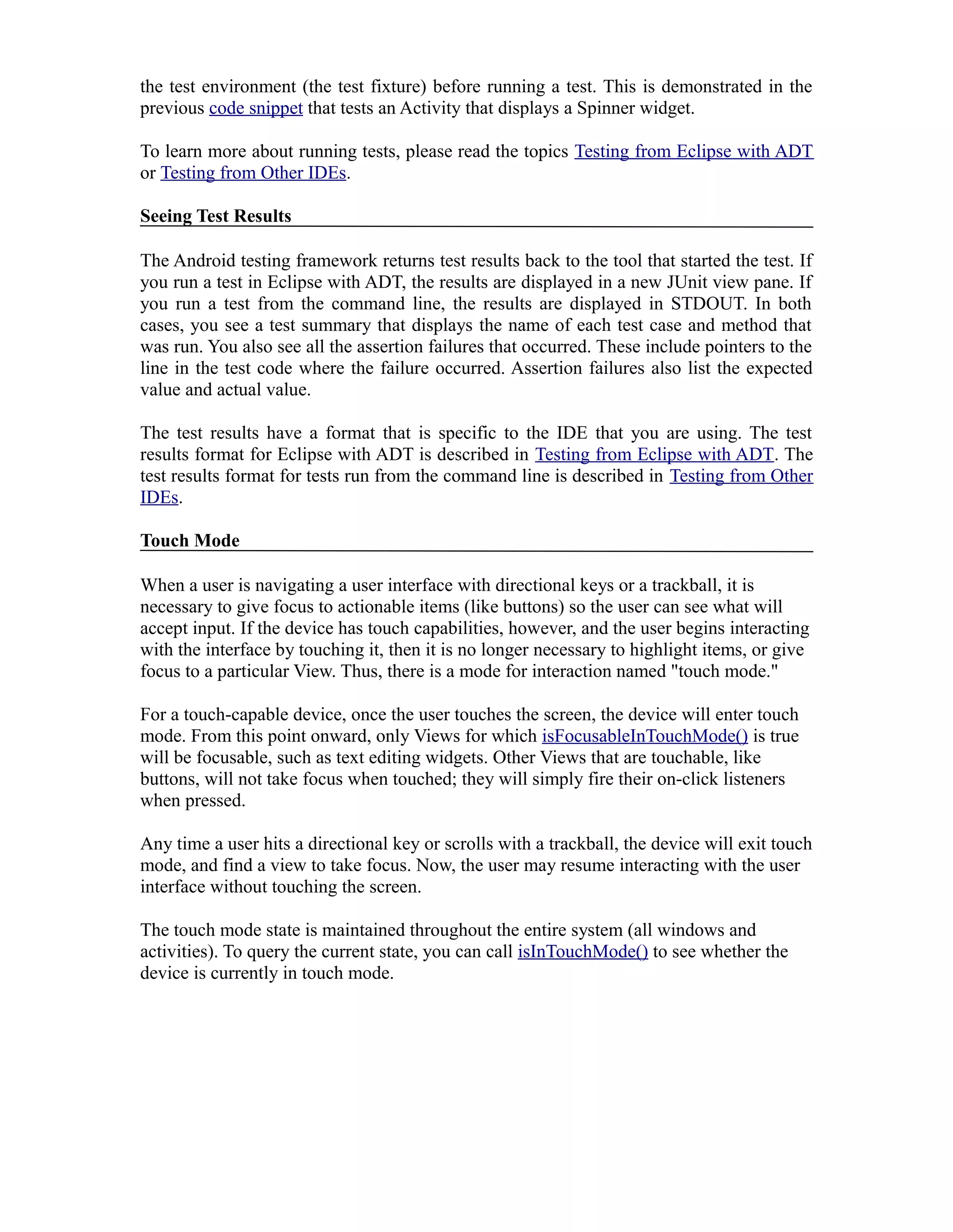 the test environment (the test fixture) before running a test. This is demonstrated in the
previous code snippet that tests an Activity that displays a Spinner widget.
To learn more about running tests, please read the topics Testing from Eclipse with ADT
or Testing from Other IDEs.
Seeing Test Results
The Android testing framework returns test results back to the tool that started the test. If
you run a test in Eclipse with ADT, the results are displayed in a new JUnit view pane. If
you run a test from the command line, the results are displayed in STDOUT. In both
cases, you see a test summary that displays the name of each test case and method that
was run. You also see all the assertion failures that occurred. These include pointers to the
line in the test code where the failure occurred. Assertion failures also list the expected
value and actual value.
The test results have a format that is specific to the IDE that you are using. The test
results format for Eclipse with ADT is described in Testing from Eclipse with ADT. The
test results format for tests run from the command line is described in Testing from Other
IDEs.
Touch Mode
When a user is navigating a user interface with directional keys or a trackball, it is
necessary to give focus to actionable items (like buttons) so the user can see what will
accept input. If the device has touch capabilities, however, and the user begins interacting
with the interface by touching it, then it is no longer necessary to highlight items, or give
focus to a particular View. Thus, there is a mode for interaction named "touch mode."
For a touch-capable device, once the user touches the screen, the device will enter touch
mode. From this point onward, only Views for which isFocusableInTouchMode() is true
will be focusable, such as text editing widgets. Other Views that are touchable, like
buttons, will not take focus when touched; they will simply fire their on-click listeners
when pressed.
Any time a user hits a directional key or scrolls with a trackball, the device will exit touch
mode, and find a view to take focus. Now, the user may resume interacting with the user
interface without touching the screen.
The touch mode state is maintained throughout the entire system (all windows and
activities). To query the current state, you can call isInTouchMode() to see whether the
device is currently in touch mode.
 