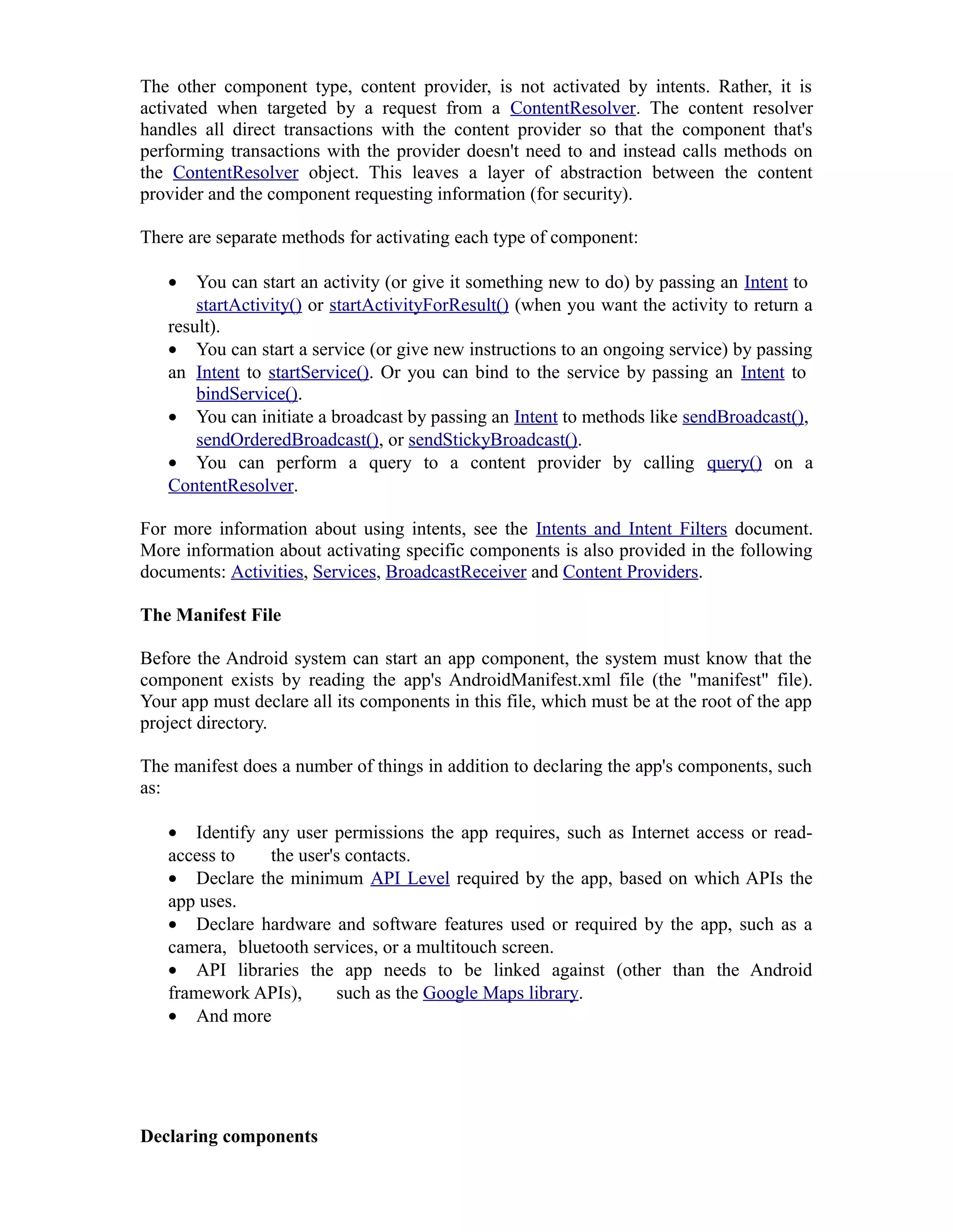 The other component type, content provider, is not activated by intents. Rather, it is
activated when targeted by a request from a ContentResolver. The content resolver
handles all direct transactions with the content provider so that the component that's
performing transactions with the provider doesn't need to and instead calls methods on
the ContentResolver object. This leaves a layer of abstraction between the content
provider and the component requesting information (for security).
There are separate methods for activating each type of component:
• You can start an activity (or give it something new to do) by passing an Intent to
startActivity() or startActivityForResult() (when you want the activity to return a
result).
• You can start a service (or give new instructions to an ongoing service) by passing
an Intent to startService(). Or you can bind to the service by passing an Intent to
bindService().
• You can initiate a broadcast by passing an Intent to methods like sendBroadcast(),
sendOrderedBroadcast(), or sendStickyBroadcast().
• You can perform a query to a content provider by calling query() on a
ContentResolver.
For more information about using intents, see the Intents and Intent Filters document.
More information about activating specific components is also provided in the following
documents: Activities, Services, BroadcastReceiver and Content Providers.
The Manifest File
Before the Android system can start an app component, the system must know that the
component exists by reading the app's AndroidManifest.xml file (the "manifest" file).
Your app must declare all its components in this file, which must be at the root of the app
project directory.
The manifest does a number of things in addition to declaring the app's components, such
as:
• Identify any user permissions the app requires, such as Internet access or read-
access to the user's contacts.
• Declare the minimum API Level required by the app, based on which APIs the
app uses.
• Declare hardware and software features used or required by the app, such as a
camera, bluetooth services, or a multitouch screen.
• API libraries the app needs to be linked against (other than the Android
framework APIs), such as the Google Maps library.
• And more
Declaring components
 