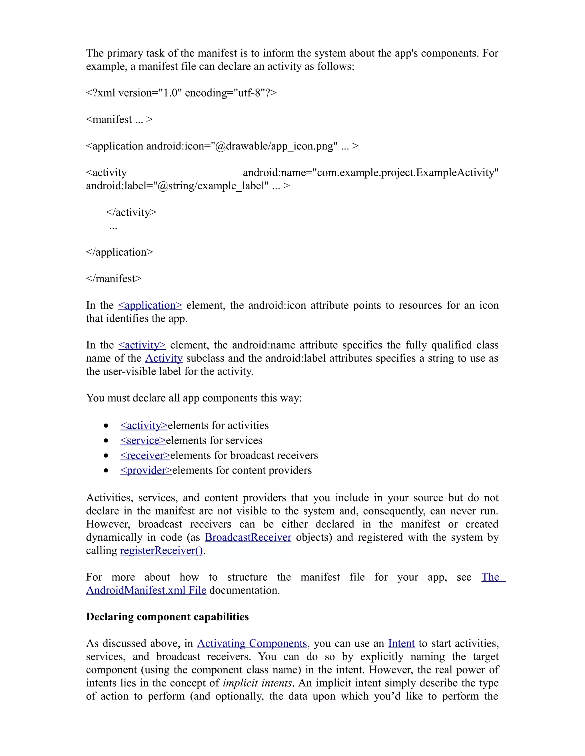 The primary task of the manifest is to inform the system about the app's components. For
example, a manifest file can declare an activity as follows:
<?xml version="1.0" encoding="utf-8"?>
<manifest ... >
<application android:icon="@drawable/app_icon.png" ... >
<activity android:name="com.example.project.ExampleActivity"
android:label="@string/example_label" ... >
</activity>
...
</application>
</manifest>
In the <application> element, the android:icon attribute points to resources for an icon
that identifies the app.
In the <activity> element, the android:name attribute specifies the fully qualified class
name of the Activity subclass and the android:label attributes specifies a string to use as
the user-visible label for the activity.
You must declare all app components this way:
• <activity>elements for activities
• <service>elements for services
• <receiver>elements for broadcast receivers
• <provider>elements for content providers
Activities, services, and content providers that you include in your source but do not
declare in the manifest are not visible to the system and, consequently, can never run.
However, broadcast receivers can be either declared in the manifest or created
dynamically in code (as BroadcastReceiver objects) and registered with the system by
calling registerReceiver().
For more about how to structure the manifest file for your app, see The
AndroidManifest.xml File documentation.
Declaring component capabilities
As discussed above, in Activating Components, you can use an Intent to start activities,
services, and broadcast receivers. You can do so by explicitly naming the target
component (using the component class name) in the intent. However, the real power of
intents lies in the concept of implicit intents. An implicit intent simply describe the type
of action to perform (and optionally, the data upon which you’d like to perform the
 