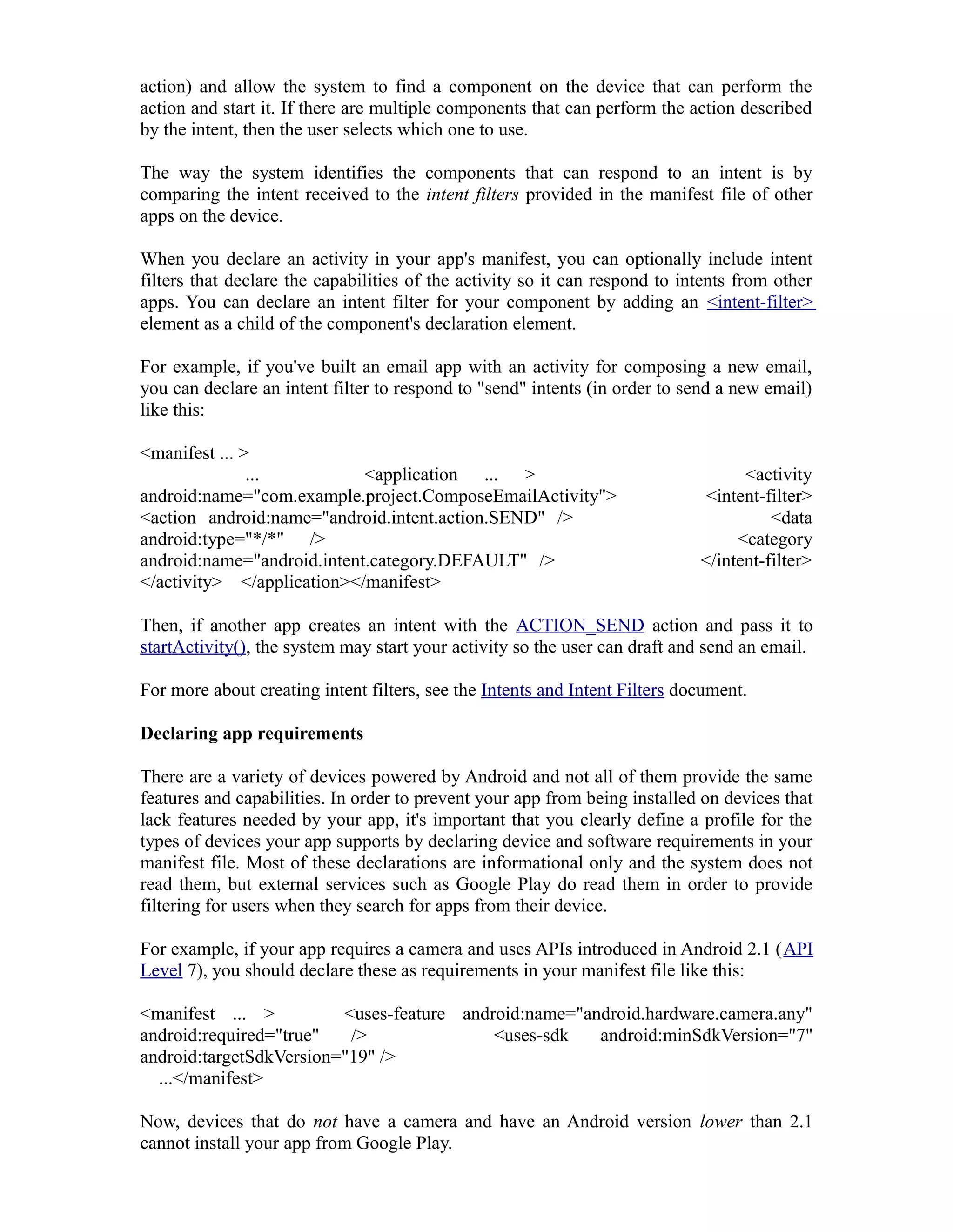 action) and allow the system to find a component on the device that can perform the
action and start it. If there are multiple components that can perform the action described
by the intent, then the user selects which one to use.
The way the system identifies the components that can respond to an intent is by
comparing the intent received to the intent filters provided in the manifest file of other
apps on the device.
When you declare an activity in your app's manifest, you can optionally include intent
filters that declare the capabilities of the activity so it can respond to intents from other
apps. You can declare an intent filter for your component by adding an <intent-filter>
element as a child of the component's declaration element.
For example, if you've built an email app with an activity for composing a new email,
you can declare an intent filter to respond to "send" intents (in order to send a new email)
like this:
<manifest ... >
... <application ... > <activity
android:name="com.example.project.ComposeEmailActivity"> <intent-filter>
<action android:name="android.intent.action.SEND" /> <data
android:type="*/*" /> <category
android:name="android.intent.category.DEFAULT" /> </intent-filter>
</activity> </application></manifest>
Then, if another app creates an intent with the ACTION_SEND action and pass it to
startActivity(), the system may start your activity so the user can draft and send an email.
For more about creating intent filters, see the Intents and Intent Filters document.
Declaring app requirements
There are a variety of devices powered by Android and not all of them provide the same
features and capabilities. In order to prevent your app from being installed on devices that
lack features needed by your app, it's important that you clearly define a profile for the
types of devices your app supports by declaring device and software requirements in your
manifest file. Most of these declarations are informational only and the system does not
read them, but external services such as Google Play do read them in order to provide
filtering for users when they search for apps from their device.
For example, if your app requires a camera and uses APIs introduced in Android 2.1 (API
Level 7), you should declare these as requirements in your manifest file like this:
<manifest ... > <uses-feature android:name="android.hardware.camera.any"
android:required="true" /> <uses-sdk android:minSdkVersion="7"
android:targetSdkVersion="19" />
...</manifest>
Now, devices that do not have a camera and have an Android version lower than 2.1
cannot install your app from Google Play.
 