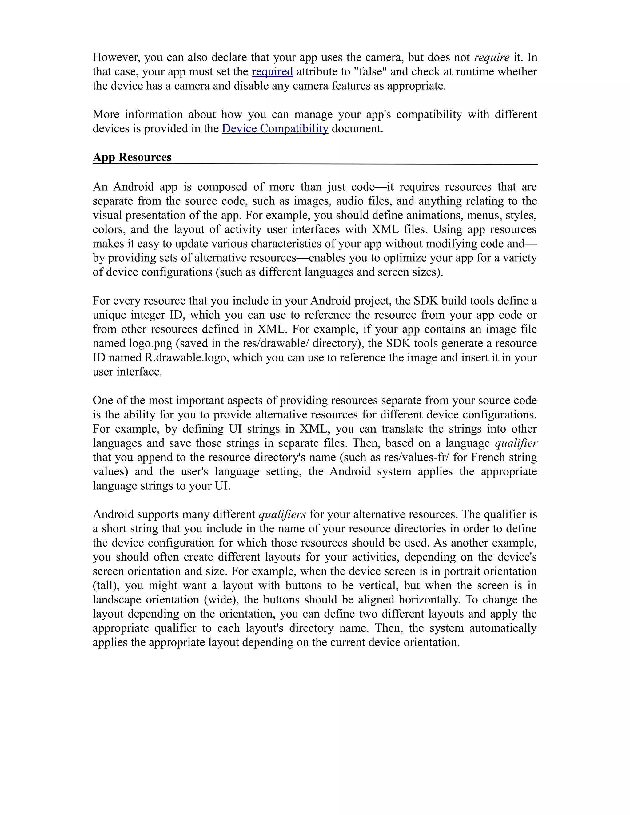 However, you can also declare that your app uses the camera, but does not require it. In
that case, your app must set the required attribute to "false" and check at runtime whether
the device has a camera and disable any camera features as appropriate.
More information about how you can manage your app's compatibility with different
devices is provided in the Device Compatibility document.
App Resources
An Android app is composed of more than just code—it requires resources that are
separate from the source code, such as images, audio files, and anything relating to the
visual presentation of the app. For example, you should define animations, menus, styles,
colors, and the layout of activity user interfaces with XML files. Using app resources
makes it easy to update various characteristics of your app without modifying code and—
by providing sets of alternative resources—enables you to optimize your app for a variety
of device configurations (such as different languages and screen sizes).
For every resource that you include in your Android project, the SDK build tools define a
unique integer ID, which you can use to reference the resource from your app code or
from other resources defined in XML. For example, if your app contains an image file
named logo.png (saved in the res/drawable/ directory), the SDK tools generate a resource
ID named R.drawable.logo, which you can use to reference the image and insert it in your
user interface.
One of the most important aspects of providing resources separate from your source code
is the ability for you to provide alternative resources for different device configurations.
For example, by defining UI strings in XML, you can translate the strings into other
languages and save those strings in separate files. Then, based on a language qualifier
that you append to the resource directory's name (such as res/values-fr/ for French string
values) and the user's language setting, the Android system applies the appropriate
language strings to your UI.
Android supports many different qualifiers for your alternative resources. The qualifier is
a short string that you include in the name of your resource directories in order to define
the device configuration for which those resources should be used. As another example,
you should often create different layouts for your activities, depending on the device's
screen orientation and size. For example, when the device screen is in portrait orientation
(tall), you might want a layout with buttons to be vertical, but when the screen is in
landscape orientation (wide), the buttons should be aligned horizontally. To change the
layout depending on the orientation, you can define two different layouts and apply the
appropriate qualifier to each layout's directory name. Then, the system automatically
applies the appropriate layout depending on the current device orientation.
 