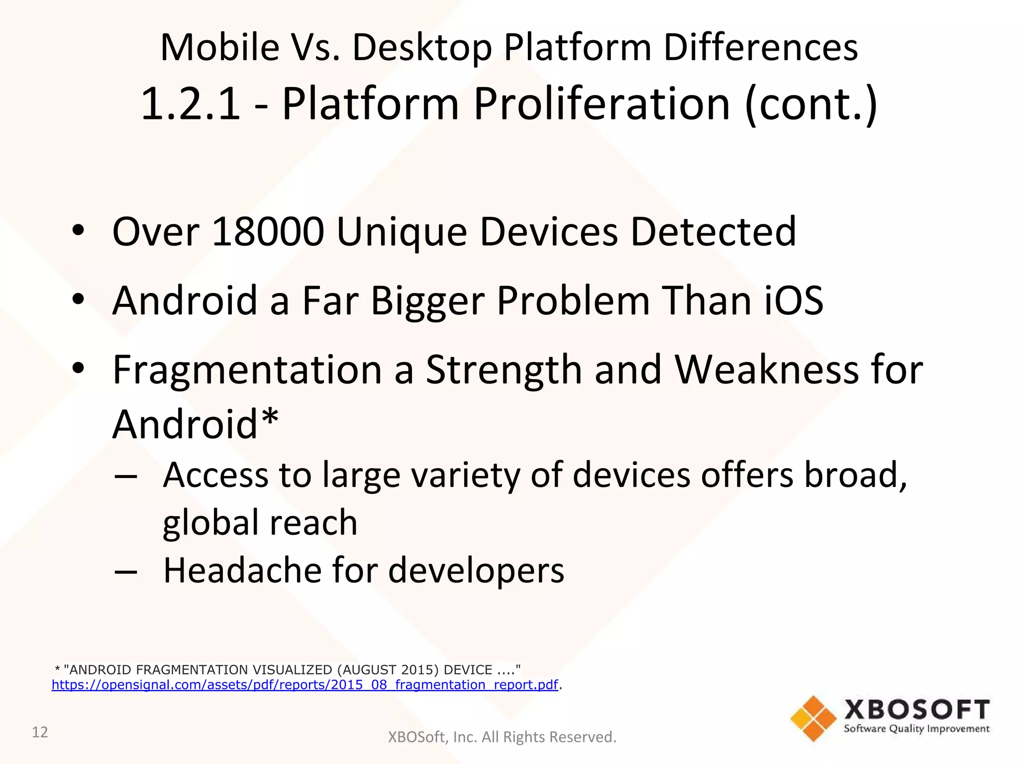 XBOSoft, Inc. All Rights Reserved.
• Over 18000 Unique Devices Detected
• Android a Far Bigger Problem Than iOS
• Fragmentation a Strength and Weakness for
Android*
– Access to large variety of devices offers broad,
global reach
– Headache for developers
12
* "ANDROID FRAGMENTATION VISUALIZED (AUGUST 2015) DEVICE ...."
https://opensignal.com/assets/pdf/reports/2015_08_fragmentation_report.pdf.
Mobile Vs. Desktop Platform Differences
1.2.1 - Platform Proliferation (cont.)
 