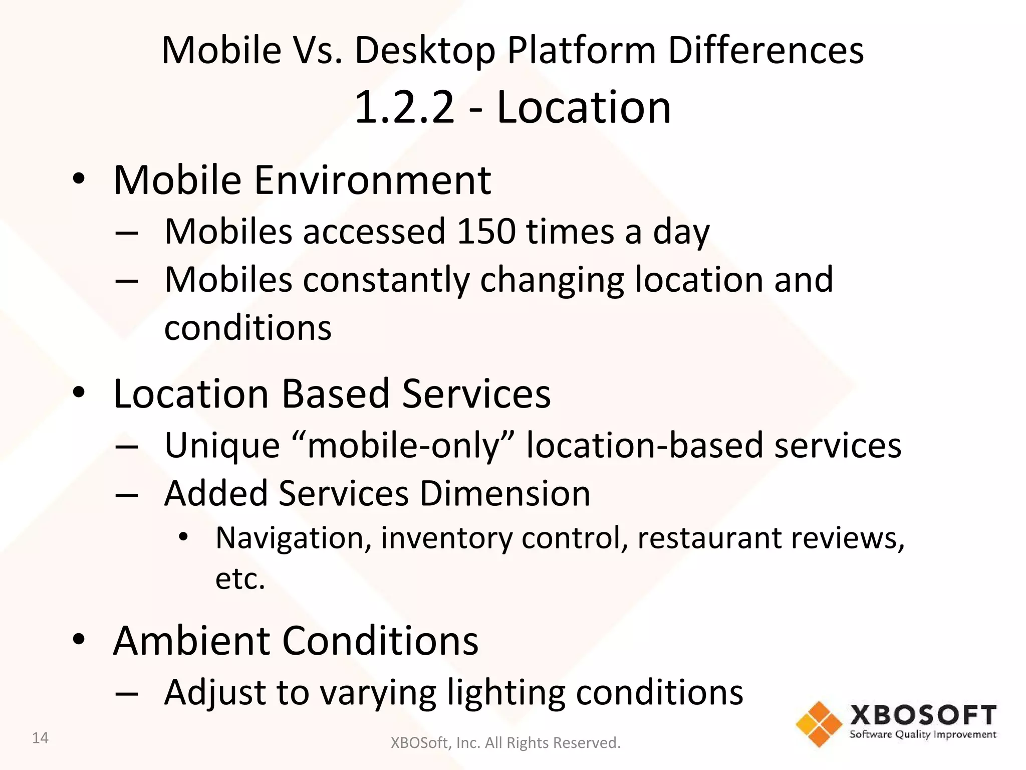 XBOSoft, Inc. All Rights Reserved.
• Mobile Environment
– Mobiles accessed 150 times a day
– Mobiles constantly changing location and
conditions
• Location Based Services
– Unique “mobile-only” location-based services
– Added Services Dimension
• Navigation, inventory control, restaurant reviews,
etc.
• Ambient Conditions
– Adjust to varying lighting conditions
14
Mobile Vs. Desktop Platform Differences
1.2.2 - Location
 