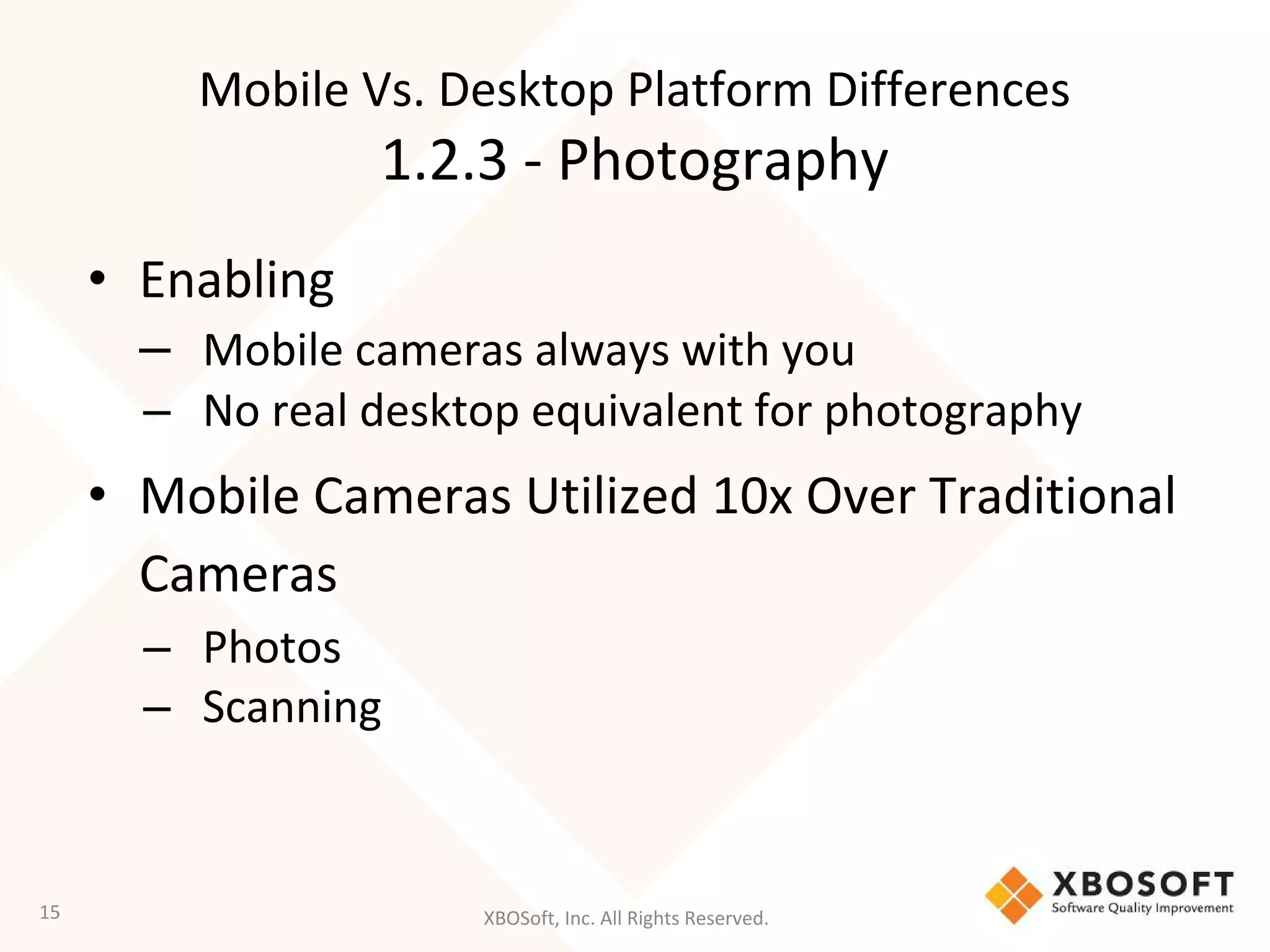 XBOSoft, Inc. All Rights Reserved.
• Enabling
– Mobile cameras always with you
– No real desktop equivalent for photography
• Mobile Cameras Utilized 10x Over Traditional
Cameras
– Photos
– Scanning
15
Mobile Vs. Desktop Platform Differences
1.2.3 - Photography
 