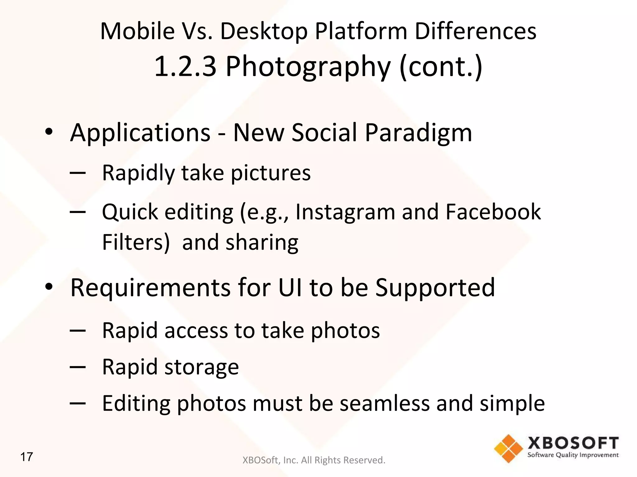 XBOSoft, Inc. All Rights Reserved.
• Applications - New Social Paradigm
– Rapidly take pictures
– Quick editing (e.g., Instagram and Facebook
Filters) and sharing
• Requirements for UI to be Supported
– Rapid access to take photos
– Rapid storage
– Editing photos must be seamless and simple
Mobile Vs. Desktop Platform Differences
1.2.3 Photography (cont.)
17
 