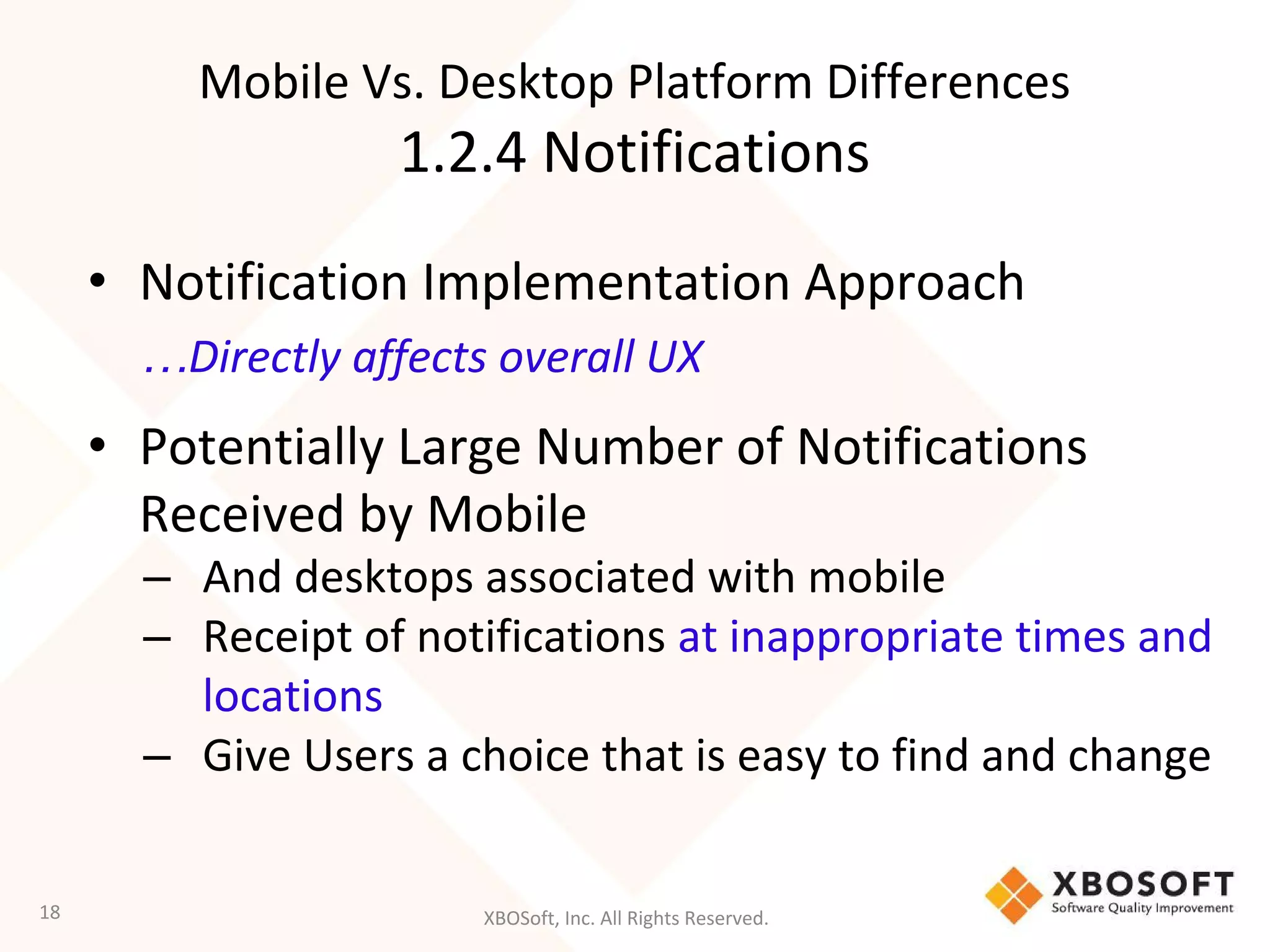 XBOSoft, Inc. All Rights Reserved.
Mobile Vs. Desktop Platform Differences
1.2.4 Notifications
• Notification Implementation Approach
…Directly affects overall UX
• Potentially Large Number of Notifications
Received by Mobile
– And desktops associated with mobile
– Receipt of notifications at inappropriate times and
locations
– Give Users a choice that is easy to find and change
18
 
