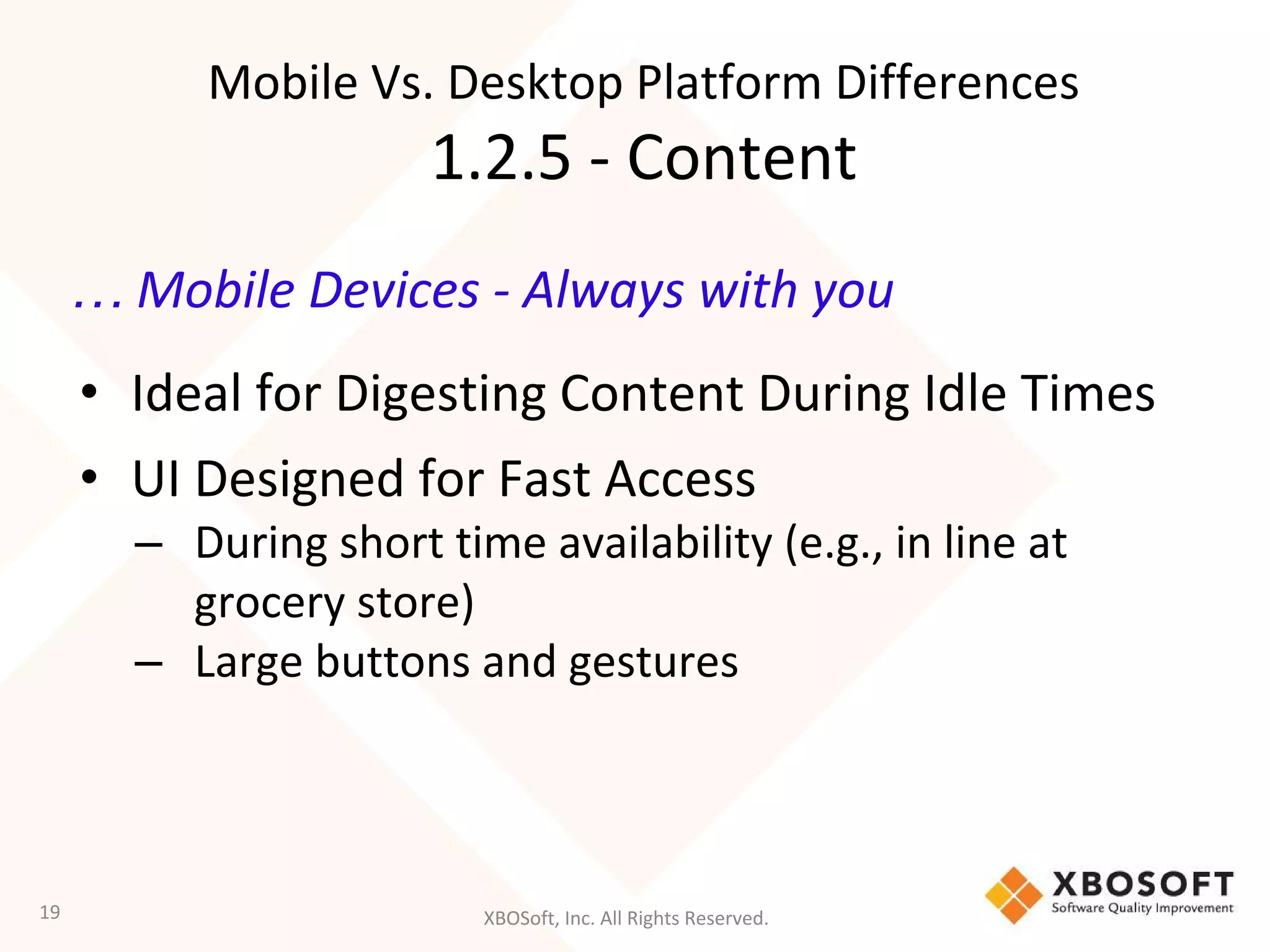 XBOSoft, Inc. All Rights Reserved.
… Mobile Devices - Always with you
• Ideal for Digesting Content During Idle Times
• UI Designed for Fast Access
– During short time availability (e.g., in line at
grocery store)
– Large buttons and gestures
19
Mobile Vs. Desktop Platform Differences
1.2.5 - Content
 