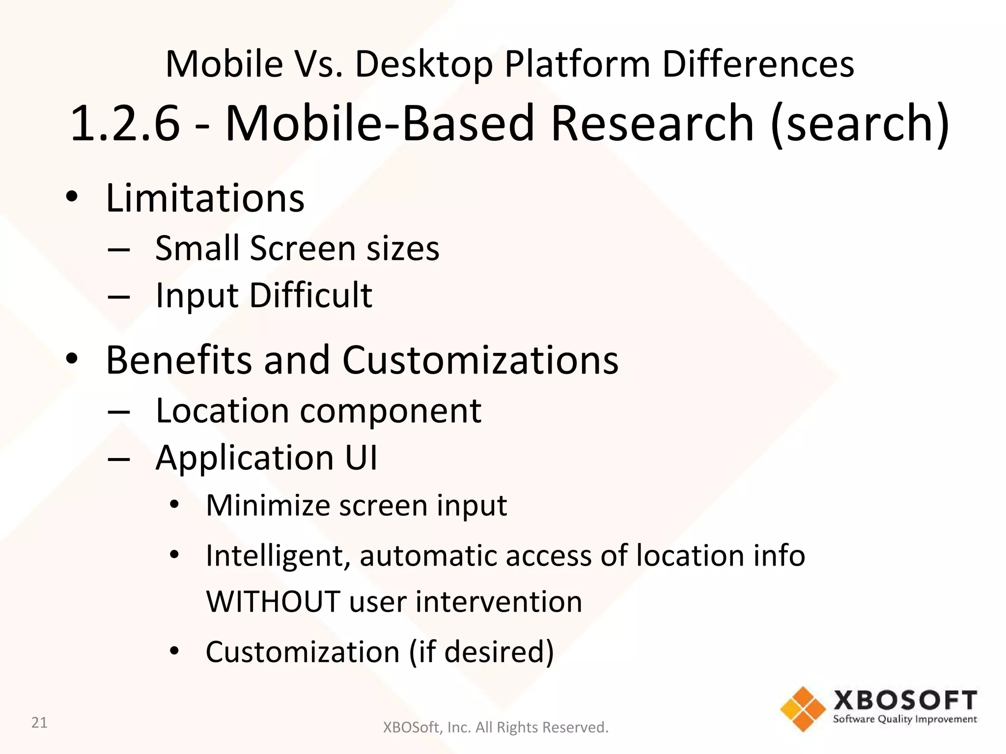XBOSoft, Inc. All Rights Reserved.
• Limitations
– Small Screen sizes
– Input Difficult
• Benefits and Customizations
– Location component
– Application UI
• Minimize screen input
• Intelligent, automatic access of location info
WITHOUT user intervention
• Customization (if desired)
21
Mobile Vs. Desktop Platform Differences
1.2.6 - Mobile-Based Research (search)
 