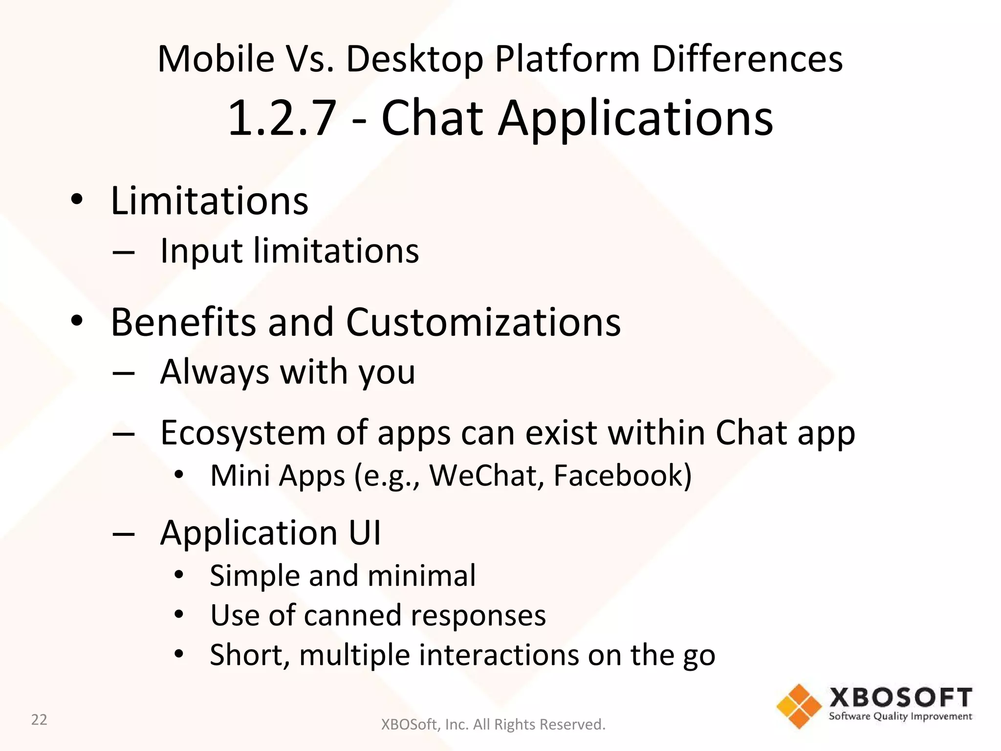 XBOSoft, Inc. All Rights Reserved.
• Limitations
– Input limitations
• Benefits and Customizations
– Always with you
– Ecosystem of apps can exist within Chat app
• Mini Apps (e.g., WeChat, Facebook)
– Application UI
• Simple and minimal
• Use of canned responses
• Short, multiple interactions on the go
22
Mobile Vs. Desktop Platform Differences
1.2.7 - Chat Applications
 