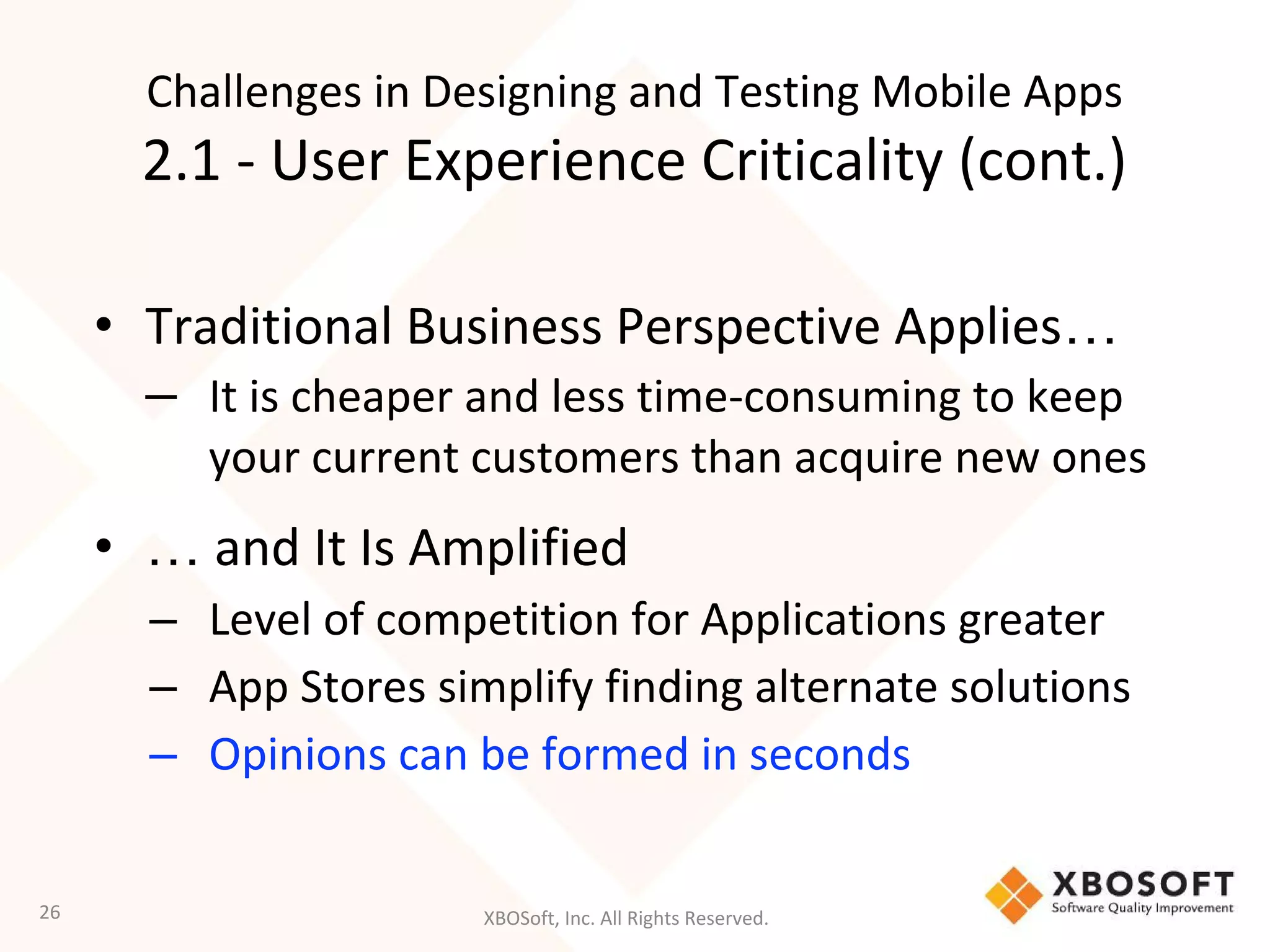 XBOSoft, Inc. All Rights Reserved.
• Traditional Business Perspective Applies…
– It is cheaper and less time-consuming to keep
your current customers than acquire new ones
• … and It Is Amplified
– Level of competition for Applications greater
– App Stores simplify finding alternate solutions
– Opinions can be formed in seconds
26
Challenges in Designing and Testing Mobile Apps
2.1 - User Experience Criticality (cont.)
 