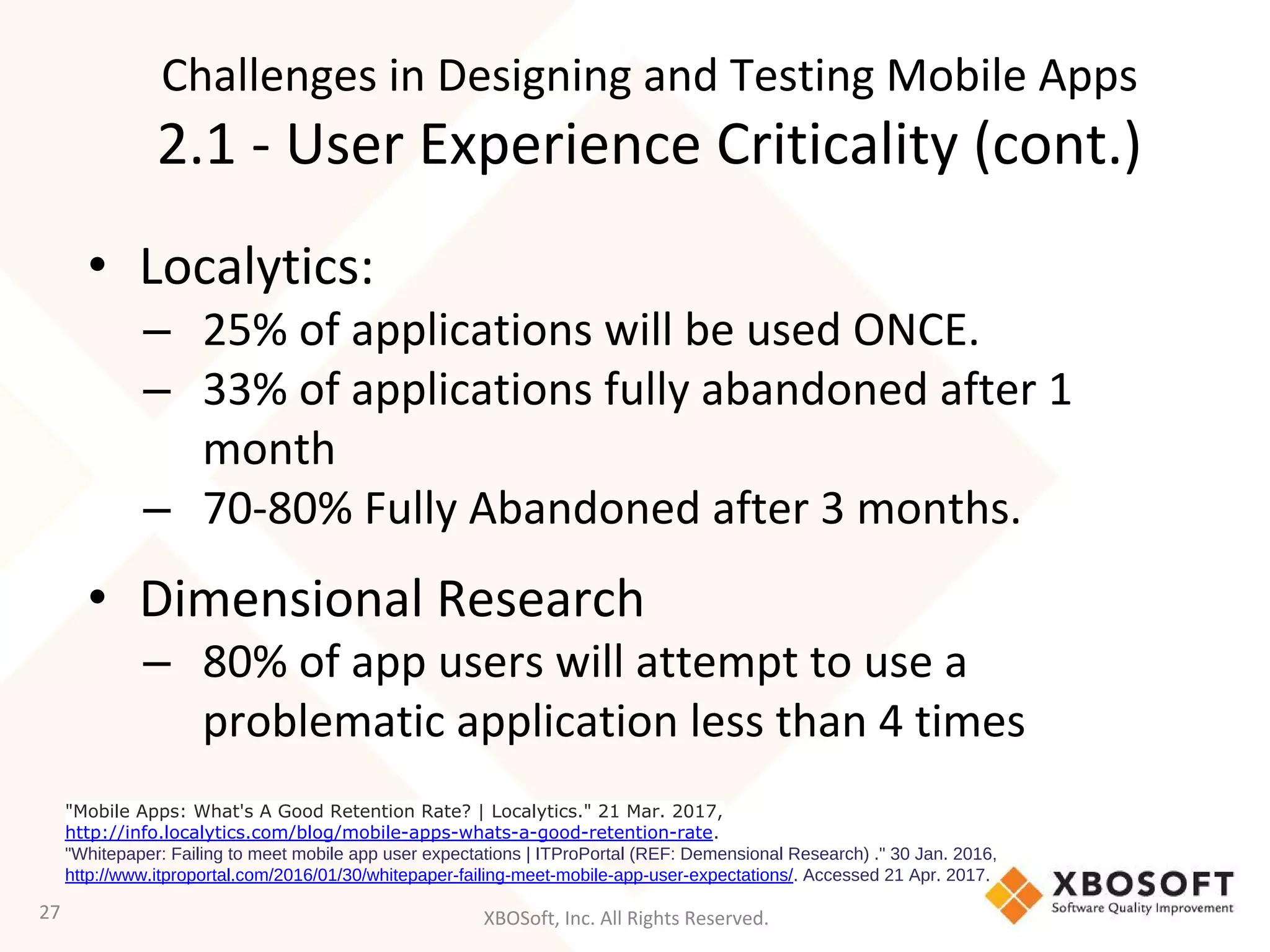 XBOSoft, Inc. All Rights Reserved.
• Localytics:
– 25% of applications will be used ONCE.
– 33% of applications fully abandoned after 1
month
– 70-80% Fully Abandoned after 3 months.
• Dimensional Research
– 80% of app users will attempt to use a
problematic application less than 4 times
27
"Mobile Apps: What's A Good Retention Rate? | Localytics." 21 Mar. 2017,
http://info.localytics.com/blog/mobile-apps-whats-a-good-retention-rate.
"Whitepaper: Failing to meet mobile app user expectations | ITProPortal (REF: Demensional Research) ." 30 Jan. 2016,
http://www.itproportal.com/2016/01/30/whitepaper-failing-meet-mobile-app-user-expectations/. Accessed 21 Apr. 2017.
Challenges in Designing and Testing Mobile Apps
2.1 - User Experience Criticality (cont.)
 
