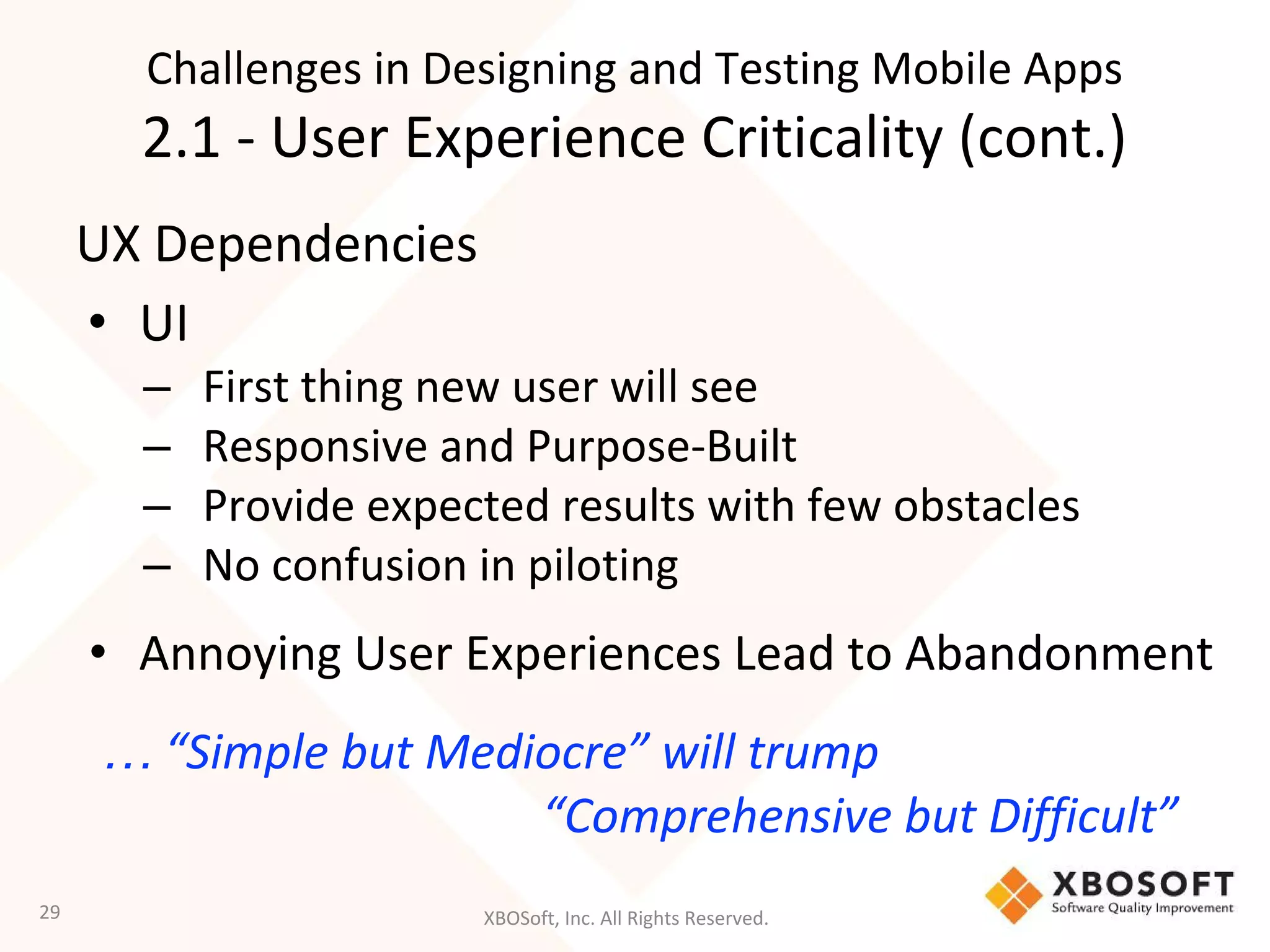 XBOSoft, Inc. All Rights Reserved.
UX Dependencies
• UI
– First thing new user will see
– Responsive and Purpose-Built
– Provide expected results with few obstacles
– No confusion in piloting
• Annoying User Experiences Lead to Abandonment
… “Simple but Mediocre” will trump
“Comprehensive but Difficult”
29
Challenges in Designing and Testing Mobile Apps
2.1 - User Experience Criticality (cont.)
 