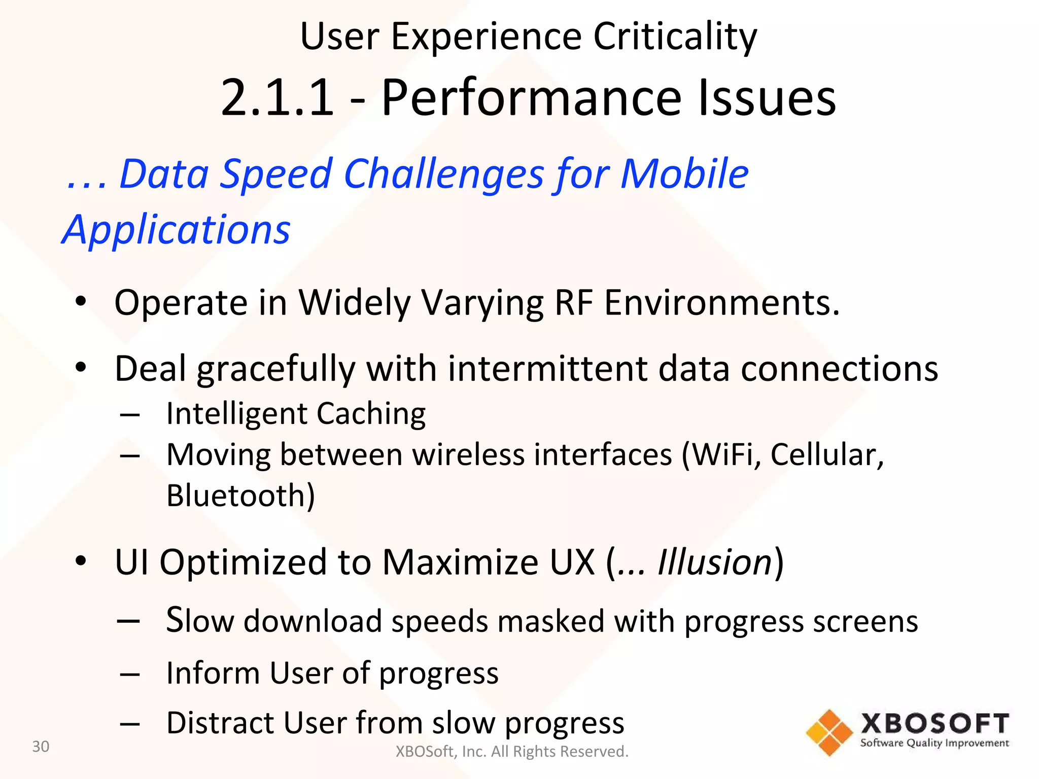XBOSoft, Inc. All Rights Reserved.
… Data Speed Challenges for Mobile
Applications
• Operate in Widely Varying RF Environments.
• Deal gracefully with intermittent data connections
– Intelligent Caching
– Moving between wireless interfaces (WiFi, Cellular,
Bluetooth)
• UI Optimized to Maximize UX (... Illusion)
– Slow download speeds masked with progress screens
– Inform User of progress
– Distract User from slow progress
30
User Experience Criticality
2.1.1 - Performance Issues
 