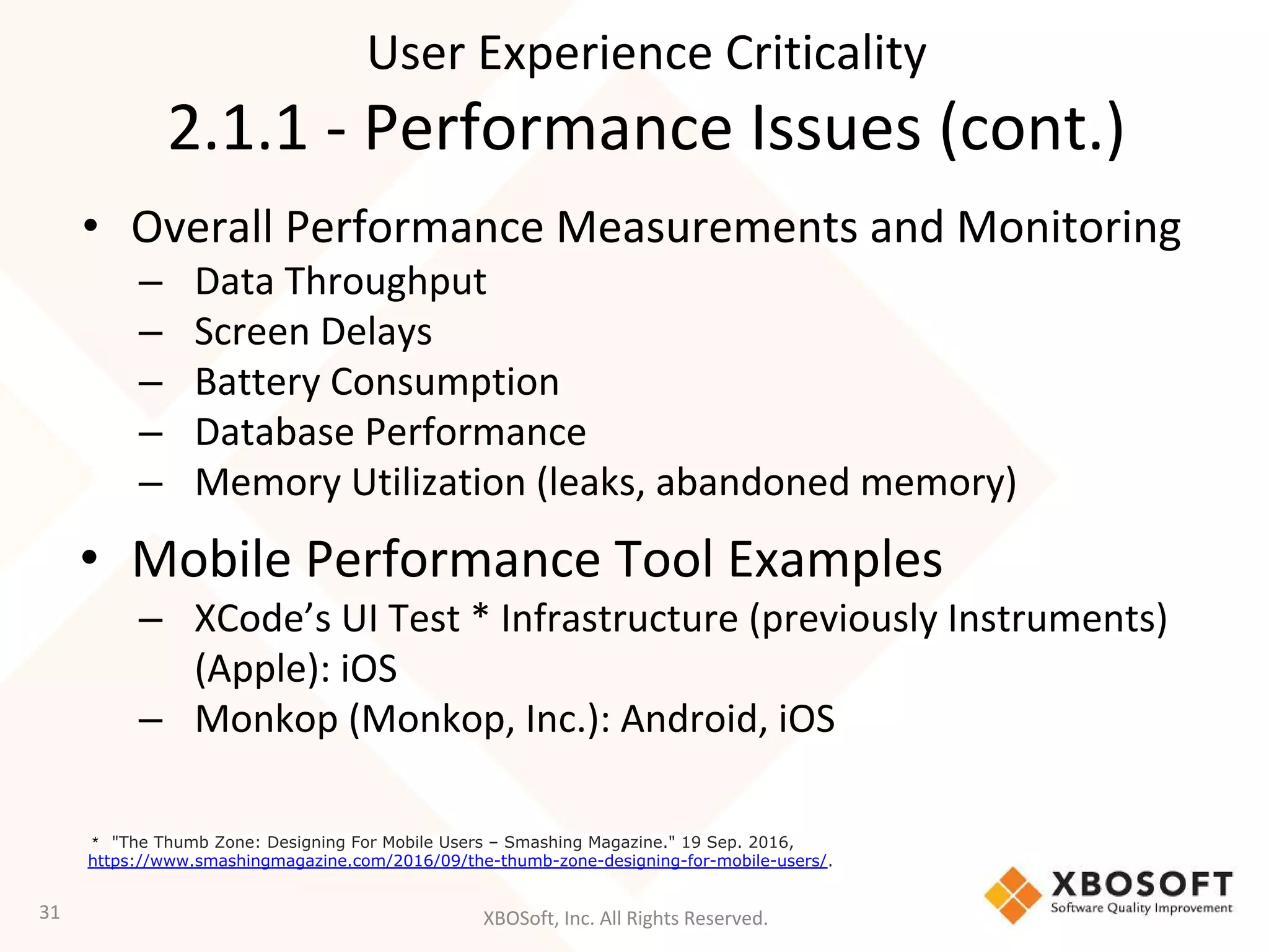 XBOSoft, Inc. All Rights Reserved.
• Overall Performance Measurements and Monitoring
– Data Throughput
– Screen Delays
– Battery Consumption
– Database Performance
– Memory Utilization (leaks, abandoned memory)
• Mobile Performance Tool Examples
– XCode’s UI Test * Infrastructure (previously Instruments)
(Apple): iOS
– Monkop (Monkop, Inc.): Android, iOS
31
User Experience Criticality
2.1.1 - Performance Issues (cont.)
* "The Thumb Zone: Designing For Mobile Users – Smashing Magazine." 19 Sep. 2016,
https://www.smashingmagazine.com/2016/09/the-thumb-zone-designing-for-mobile-users/.
 