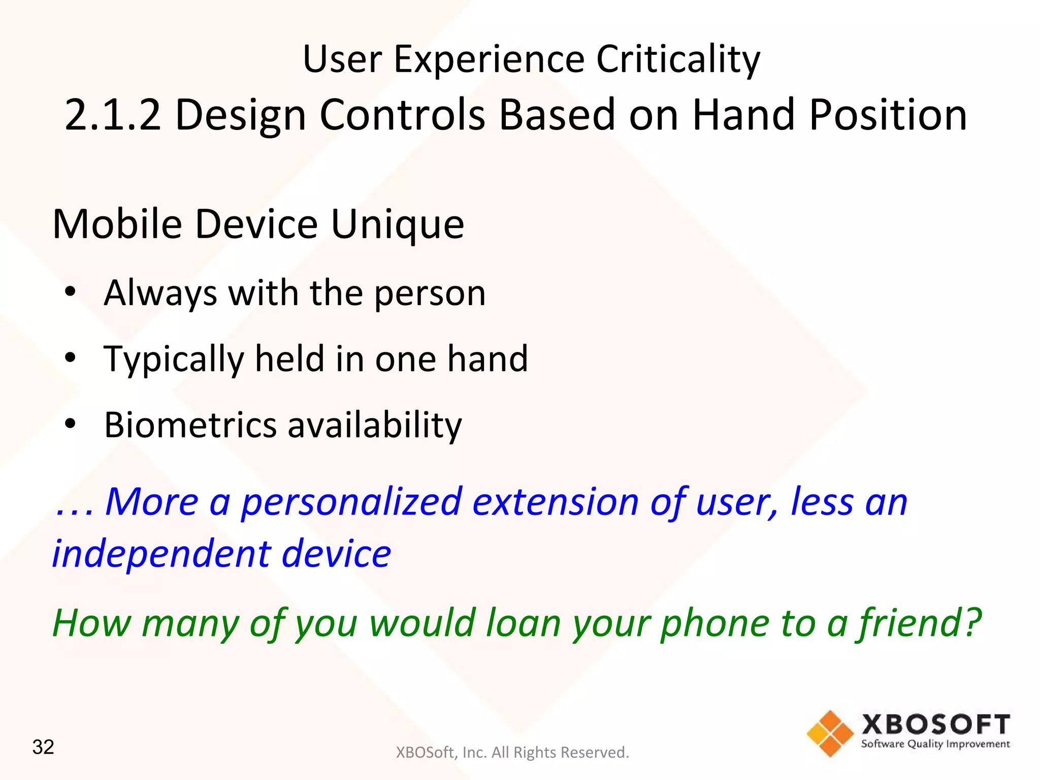 XBOSoft, Inc. All Rights Reserved.
Mobile Device Unique
• Always with the person
• Typically held in one hand
• Biometrics availability
… More a personalized extension of user, less an
independent device
How many of you would loan your phone to a friend?
User Experience Criticality
2.1.2 Design Controls Based on Hand Position
32
 
