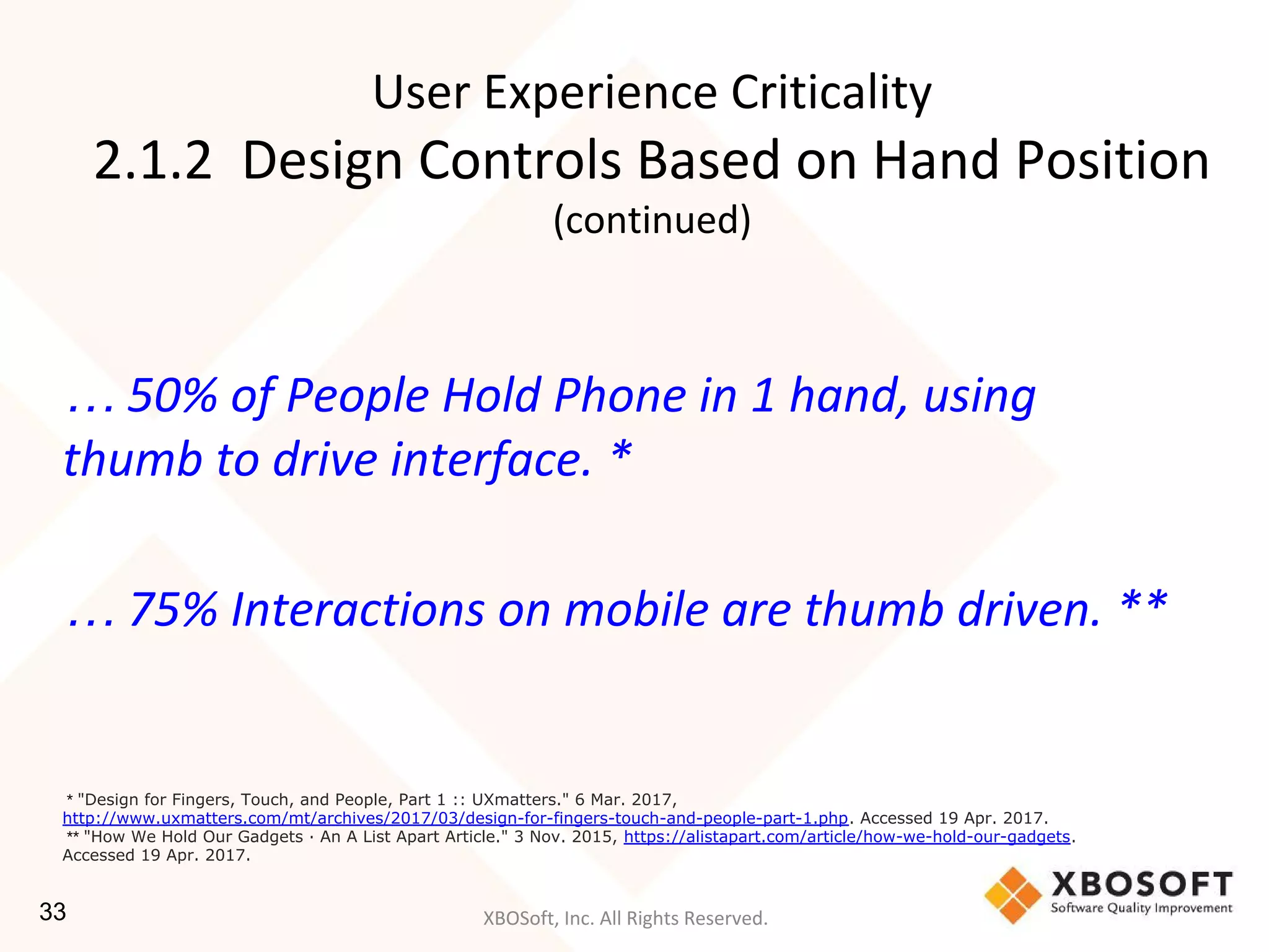 XBOSoft, Inc. All Rights Reserved.
… 50% of People Hold Phone in 1 hand, using
thumb to drive interface. *
… 75% Interactions on mobile are thumb driven. **
* "Design for Fingers, Touch, and People, Part 1 :: UXmatters." 6 Mar. 2017,
http://www.uxmatters.com/mt/archives/2017/03/design-for-fingers-touch-and-people-part-1.php. Accessed 19 Apr. 2017.
** "How We Hold Our Gadgets · An A List Apart Article." 3 Nov. 2015, https://alistapart.com/article/how-we-hold-our-gadgets.
Accessed 19 Apr. 2017.
User Experience Criticality
2.1.2 Design Controls Based on Hand Position
(continued)
33
 