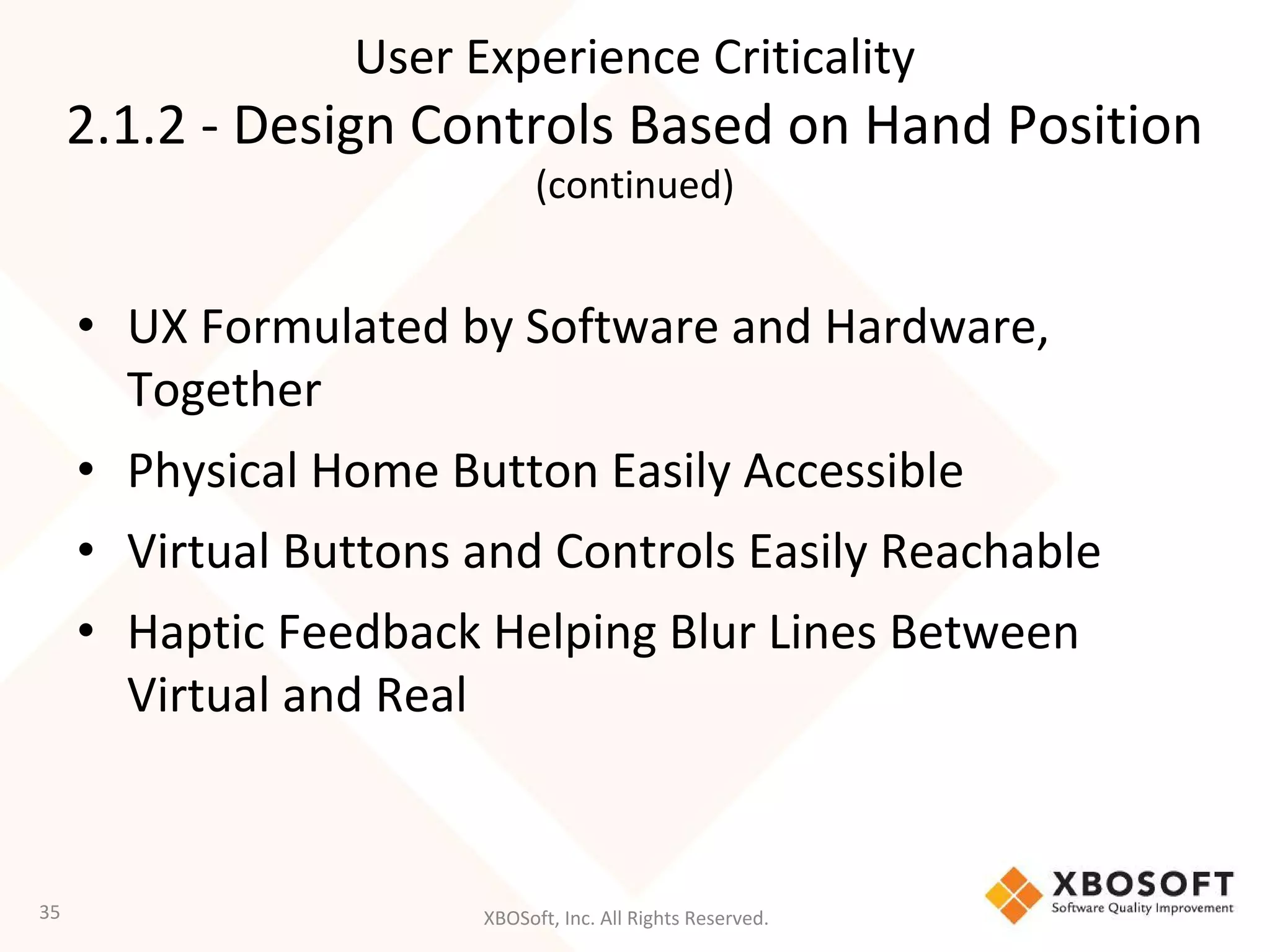 XBOSoft, Inc. All Rights Reserved.
• UX Formulated by Software and Hardware,
Together
• Physical Home Button Easily Accessible
• Virtual Buttons and Controls Easily Reachable
• Haptic Feedback Helping Blur Lines Between
Virtual and Real
35
User Experience Criticality
2.1.2 - Design Controls Based on Hand Position
(continued)
 