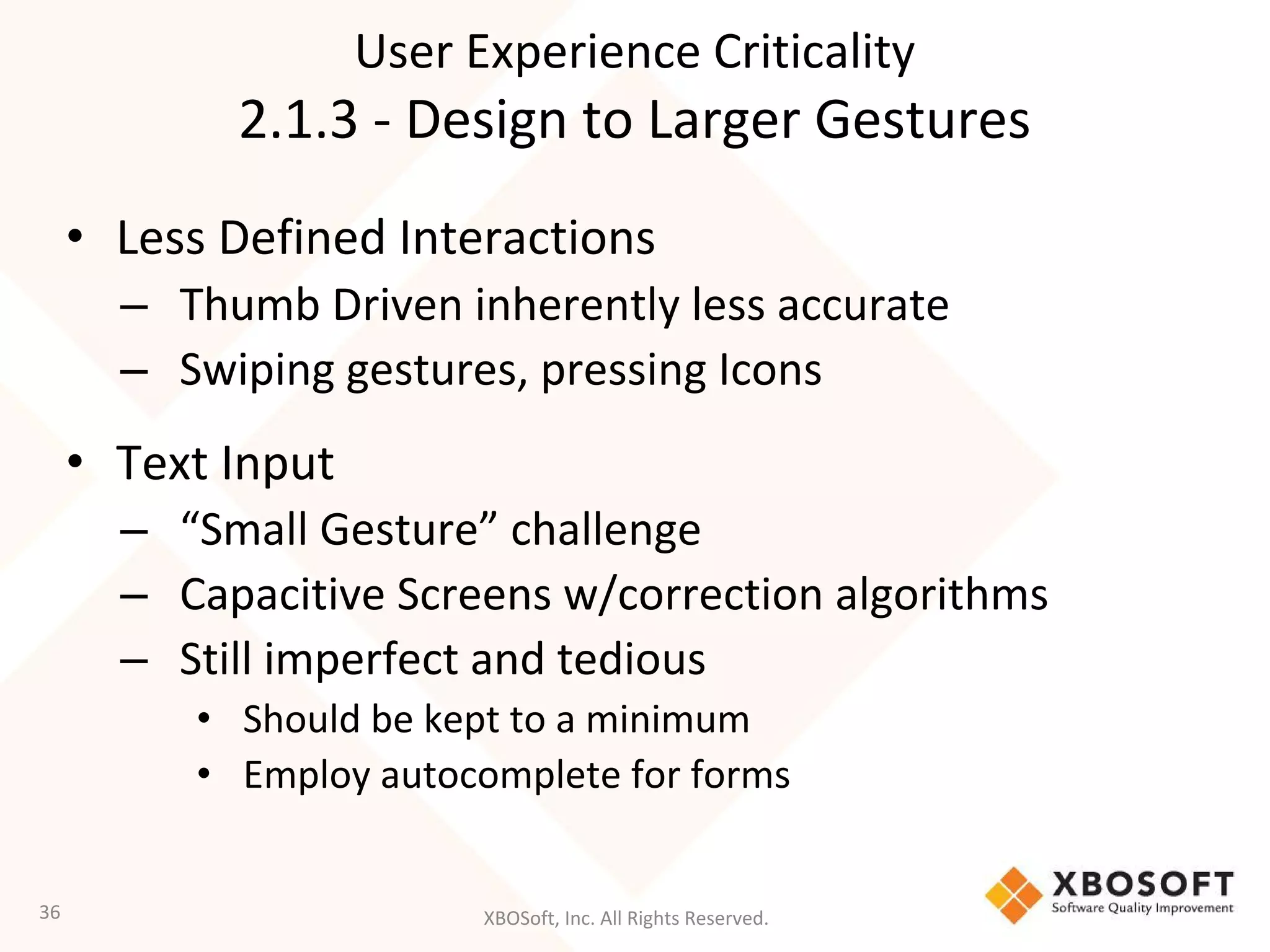 XBOSoft, Inc. All Rights Reserved.
• Less Defined Interactions
– Thumb Driven inherently less accurate
– Swiping gestures, pressing Icons
• Text Input
– “Small Gesture” challenge
– Capacitive Screens w/correction algorithms
– Still imperfect and tedious
• Should be kept to a minimum
• Employ autocomplete for forms
36
User Experience Criticality
2.1.3 - Design to Larger Gestures
 