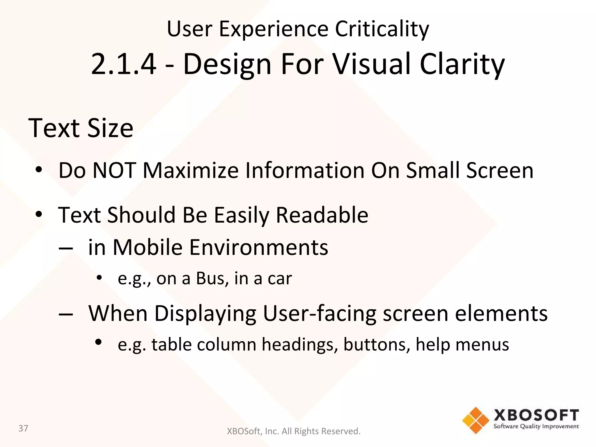 XBOSoft, Inc. All Rights Reserved.
Text Size
• Do NOT Maximize Information On Small Screen
• Text Should Be Easily Readable
– in Mobile Environments
• e.g., on a Bus, in a car
– When Displaying User-facing screen elements
• e.g. table column headings, buttons, help menus
37
User Experience Criticality
2.1.4 - Design For Visual Clarity
 