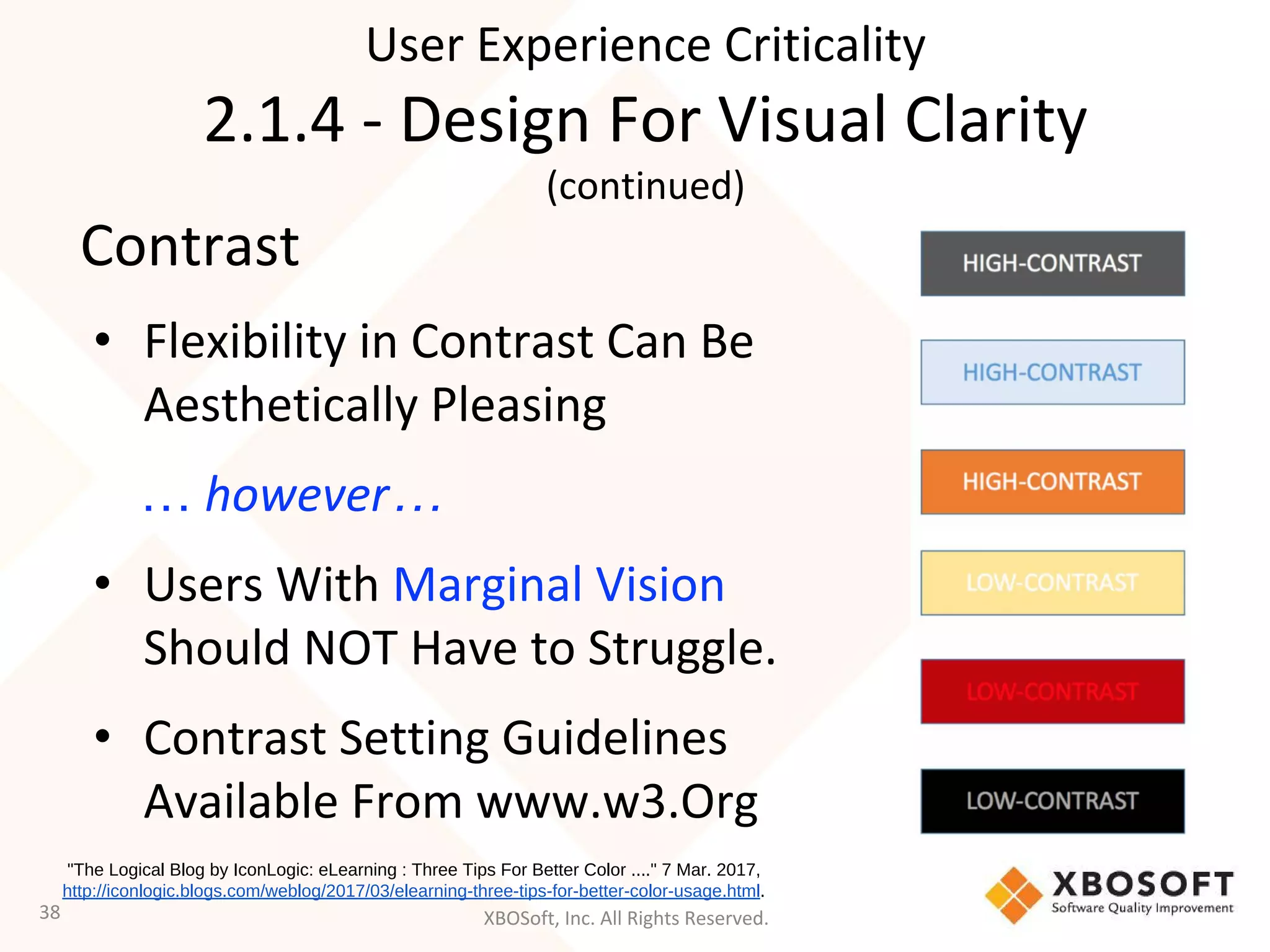 XBOSoft, Inc. All Rights Reserved.
Contrast
• Flexibility in Contrast Can Be
Aesthetically Pleasing
… however…
• Users With Marginal Vision
Should NOT Have to Struggle.
• Contrast Setting Guidelines
Available From www.w3.Org
38
"The Logical Blog by IconLogic: eLearning : Three Tips For Better Color ...." 7 Mar. 2017,
http://iconlogic.blogs.com/weblog/2017/03/elearning-three-tips-for-better-color-usage.html.
User Experience Criticality
2.1.4 - Design For Visual Clarity
(continued)
 