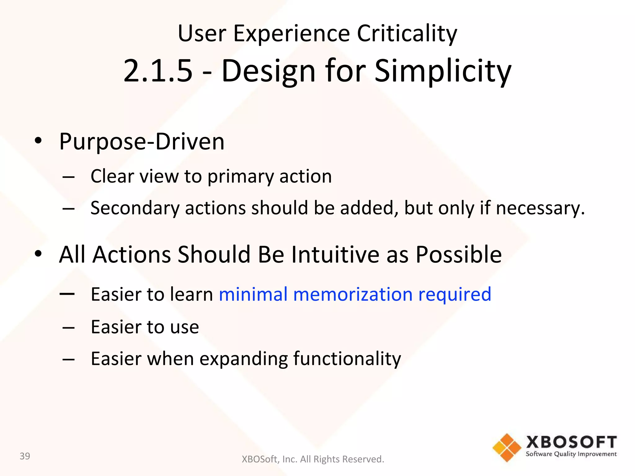 XBOSoft, Inc. All Rights Reserved.
• Purpose-Driven
– Clear view to primary action
– Secondary actions should be added, but only if necessary.
• All Actions Should Be Intuitive as Possible
– Easier to learn minimal memorization required
– Easier to use
– Easier when expanding functionality
39
User Experience Criticality
2.1.5 - Design for Simplicity
 