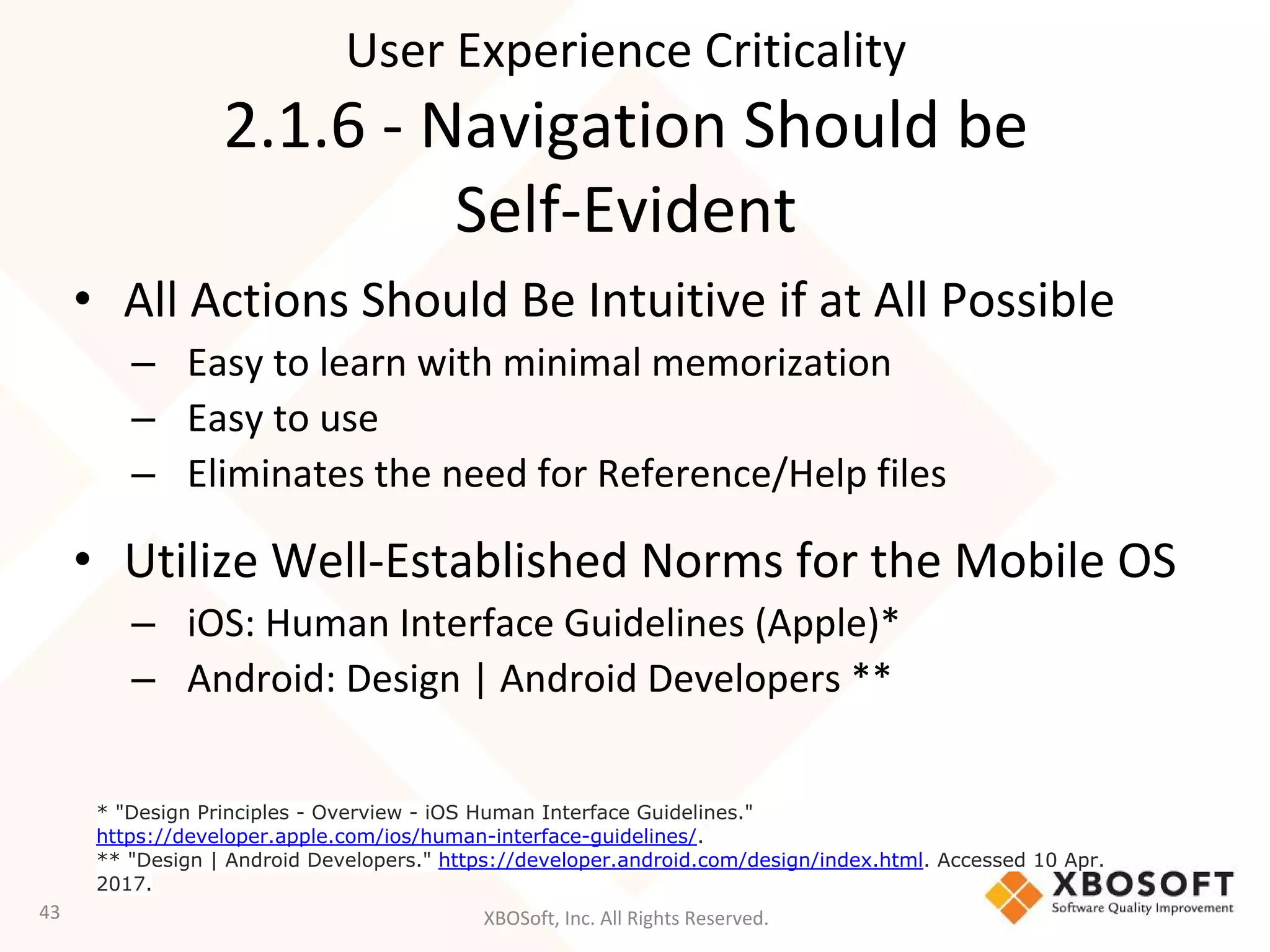 XBOSoft, Inc. All Rights Reserved.
• All Actions Should Be Intuitive if at All Possible
– Easy to learn with minimal memorization
– Easy to use
– Eliminates the need for Reference/Help files
• Utilize Well-Established Norms for the Mobile OS
– iOS: Human Interface Guidelines (Apple)*
– Android: Design | Android Developers **
43
* "Design Principles - Overview - iOS Human Interface Guidelines."
https://developer.apple.com/ios/human-interface-guidelines/.
** "Design | Android Developers." https://developer.android.com/design/index.html. Accessed 10 Apr.
2017.
User Experience Criticality
2.1.6 - Navigation Should be
Self-Evident
 