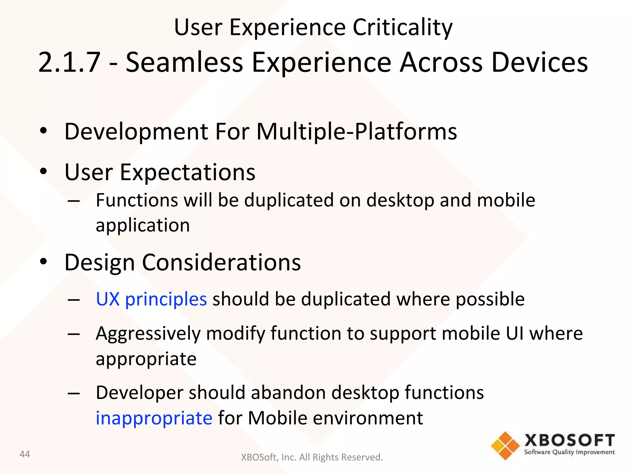 XBOSoft, Inc. All Rights Reserved.
• Development For Multiple-Platforms
• User Expectations
– Functions will be duplicated on desktop and mobile
application
• Design Considerations
– UX principles should be duplicated where possible
– Aggressively modify function to support mobile UI where
appropriate
– Developer should abandon desktop functions
inappropriate for Mobile environment
44
User Experience Criticality
2.1.7 - Seamless Experience Across Devices
 