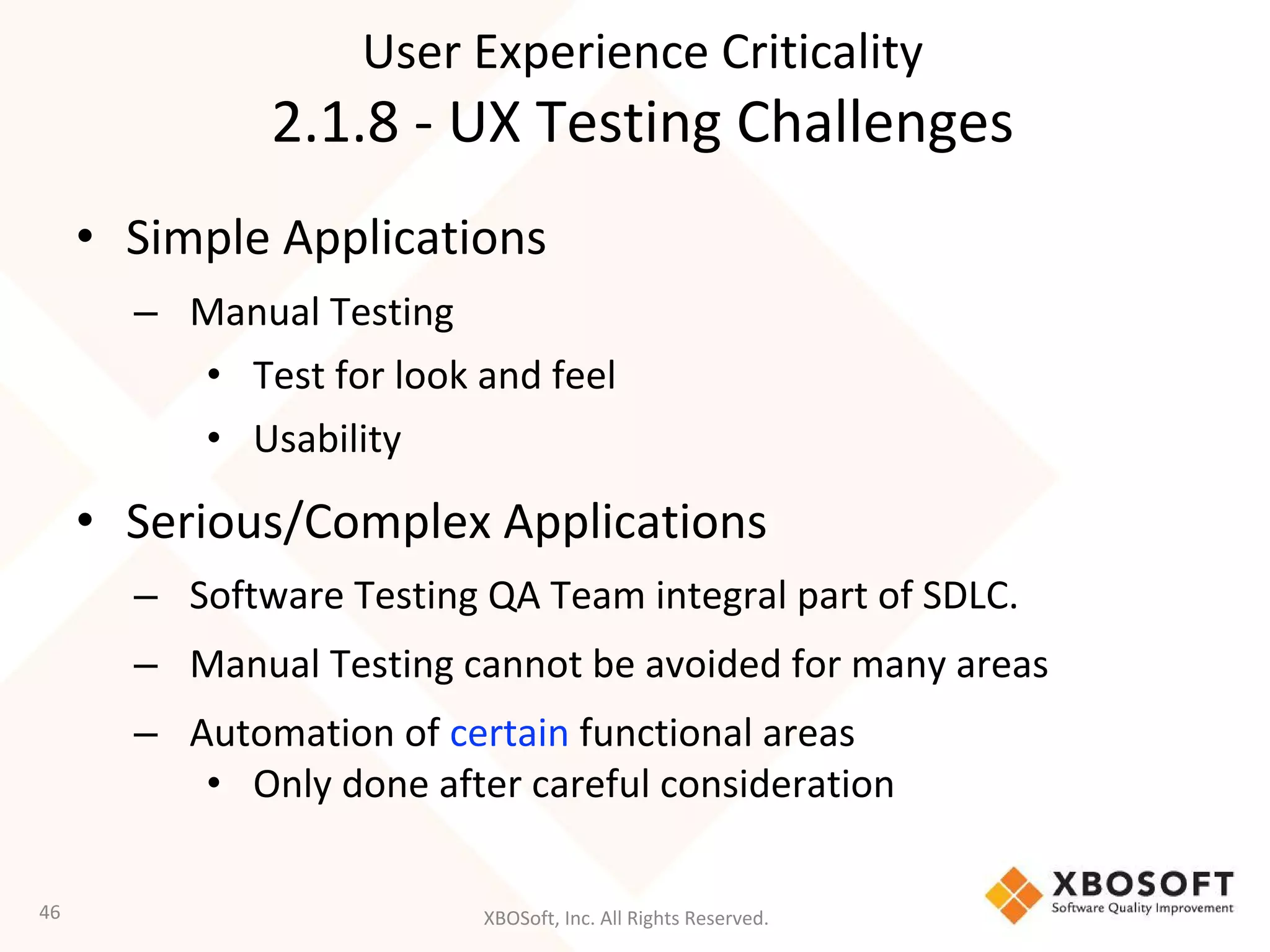 XBOSoft, Inc. All Rights Reserved.
• Simple Applications
– Manual Testing
• Test for look and feel
• Usability
• Serious/Complex Applications
– Software Testing QA Team integral part of SDLC.
– Manual Testing cannot be avoided for many areas
– Automation of certain functional areas
• Only done after careful consideration
46
User Experience Criticality
2.1.8 - UX Testing Challenges
 