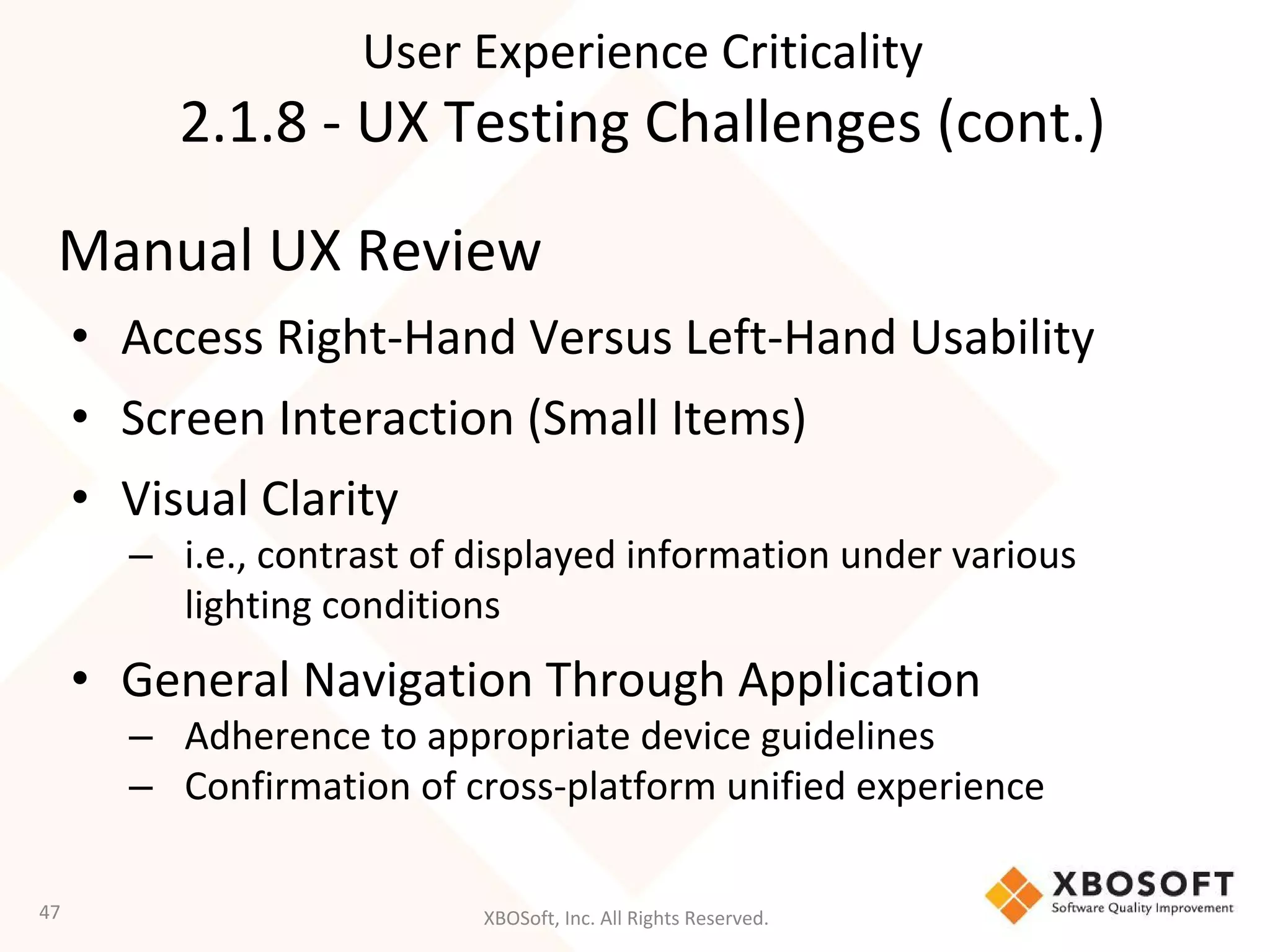 XBOSoft, Inc. All Rights Reserved.
Manual UX Review
• Access Right-Hand Versus Left-Hand Usability
• Screen Interaction (Small Items)
• Visual Clarity
– i.e., contrast of displayed information under various
lighting conditions
• General Navigation Through Application
– Adherence to appropriate device guidelines
– Confirmation of cross-platform unified experience
47
User Experience Criticality
2.1.8 - UX Testing Challenges (cont.)
 