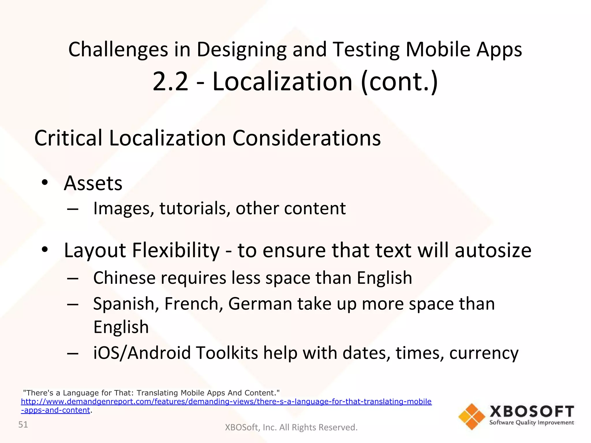 XBOSoft, Inc. All Rights Reserved.
Critical Localization Considerations
• Assets
– Images, tutorials, other content
• Layout Flexibility - to ensure that text will autosize
– Chinese requires less space than English
– Spanish, French, German take up more space than
English
– iOS/Android Toolkits help with dates, times, currency
51
"There's a Language for That: Translating Mobile Apps And Content."
http://www.demandgenreport.com/features/demanding-views/there-s-a-language-for-that-translating-mobile
-apps-and-content.
Challenges in Designing and Testing Mobile Apps
2.2 - Localization (cont.)
 