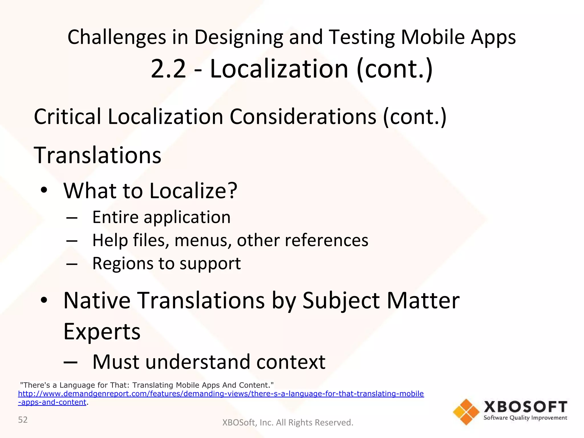 XBOSoft, Inc. All Rights Reserved.
Critical Localization Considerations (cont.)
Translations
• What to Localize?
– Entire application
– Help files, menus, other references
– Regions to support
• Native Translations by Subject Matter
Experts
– Must understand context
52
"There's a Language for That: Translating Mobile Apps And Content."
http://www.demandgenreport.com/features/demanding-views/there-s-a-language-for-that-translating-mobile
-apps-and-content.
Challenges in Designing and Testing Mobile Apps
2.2 - Localization (cont.)
 