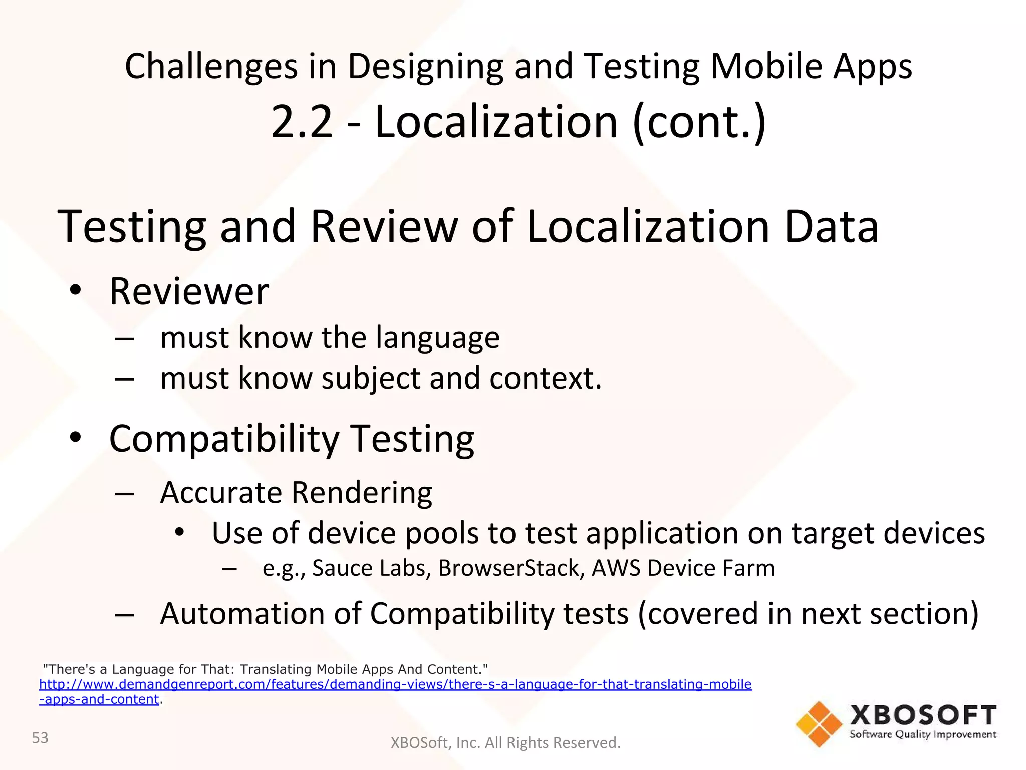 XBOSoft, Inc. All Rights Reserved.
Testing and Review of Localization Data
• Reviewer
– must know the language
– must know subject and context.
• Compatibility Testing
– Accurate Rendering
• Use of device pools to test application on target devices
– e.g., Sauce Labs, BrowserStack, AWS Device Farm
– Automation of Compatibility tests (covered in next section)
53
"There's a Language for That: Translating Mobile Apps And Content."
http://www.demandgenreport.com/features/demanding-views/there-s-a-language-for-that-translating-mobile
-apps-and-content.
Challenges in Designing and Testing Mobile Apps
2.2 - Localization (cont.)
 
