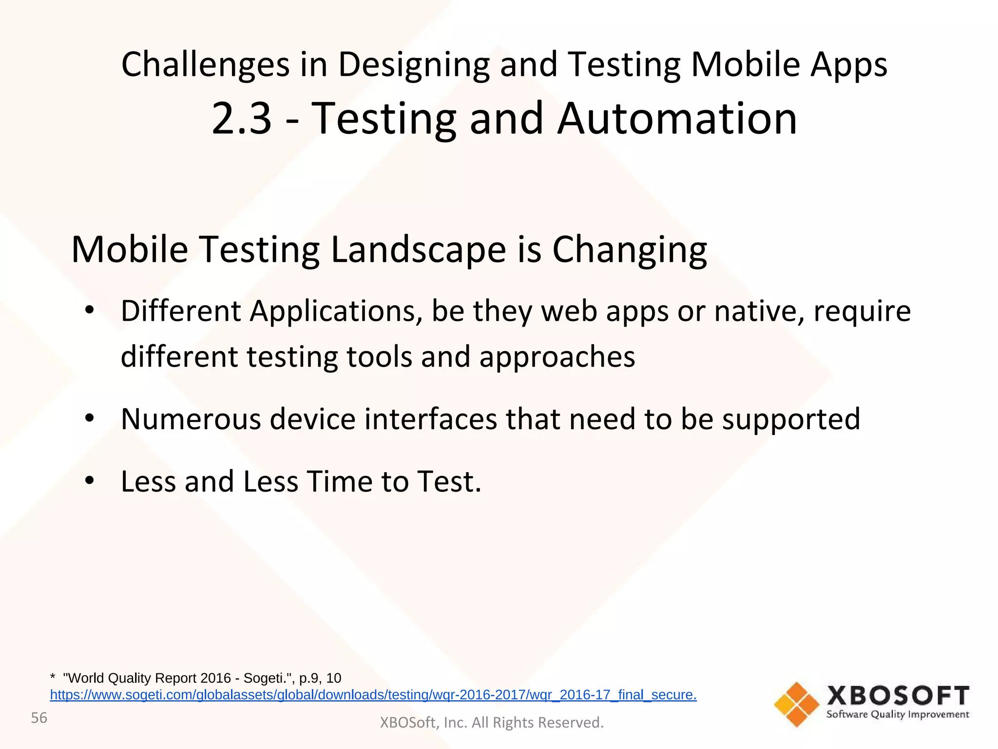 XBOSoft, Inc. All Rights Reserved.
Mobile Testing Landscape is Changing
• Different Applications, be they web apps or native, require
different testing tools and approaches
• Numerous device interfaces that need to be supported
• Less and Less Time to Test.
56
* "World Quality Report 2016 - Sogeti.", p.9, 10
https://www.sogeti.com/globalassets/global/downloads/testing/wqr-2016-2017/wqr_2016-17_final_secure.
Challenges in Designing and Testing Mobile Apps
2.3 - Testing and Automation
 