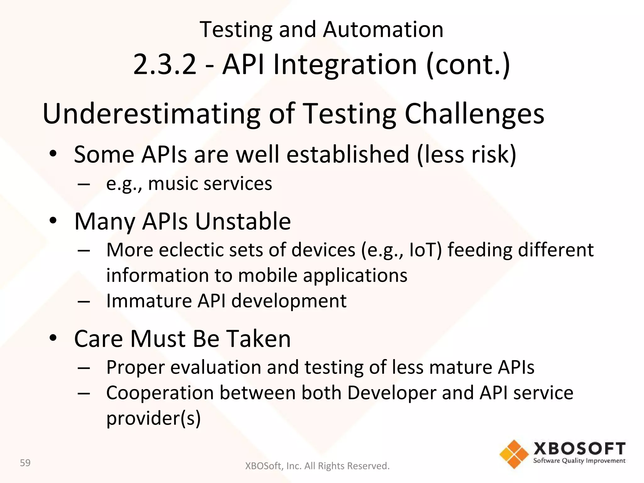 XBOSoft, Inc. All Rights Reserved.
Underestimating of Testing Challenges
• Some APIs are well established (less risk)
– e.g., music services
• Many APIs Unstable
– More eclectic sets of devices (e.g., IoT) feeding different
information to mobile applications
– Immature API development
• Care Must Be Taken
– Proper evaluation and testing of less mature APIs
– Cooperation between both Developer and API service
provider(s)
59
Testing and Automation
2.3.2 - API Integration (cont.)
 